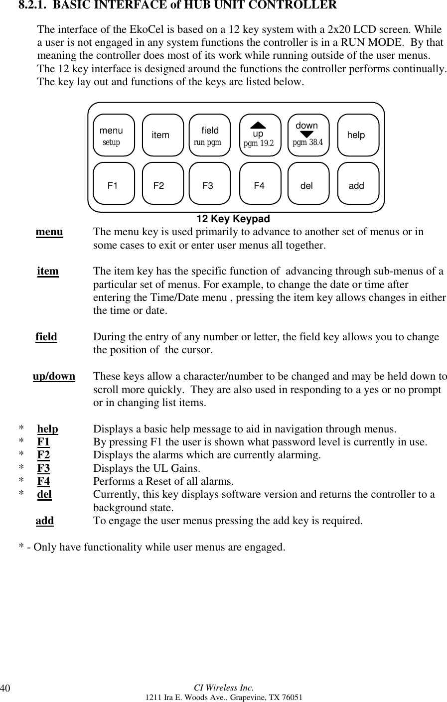 CI Wireless Inc.1211 Ira E. Woods Ave., Grapevine, TX 76051408.2.1.  BASIC INTERFACE of HUB UNIT CONTROLLERThe interface of the EkoCel is based on a 12 key system with a 2x20 LCD screen. Whilea user is not engaged in any system functions the controller is in a RUN MODE.  By thatmeaning the controller does most of its work while running outside of the user menus.The 12 key interface is designed around the functions the controller performs continually.The key lay out and functions of the keys are listed below.  menu itemsetup fieldrun pgm uppgm 19.2downpgm 38.4 helpF1 F2 F3 F4 del add12 Key Keypad      menu The menu key is used primarily to advance to another set of menus or insome cases to exit or enter user menus all together.   item The item key has the specific function of  advancing through sub-menus of aparticular set of menus. For example, to change the date or time afterentering the Time/Date menu , pressing the item key allows changes in eitherthe time or date.      field During the entry of any number or letter, the field key allows you to changethe position of  the cursor.     up/down  These keys allow a character/number to be changed and may be held down toscroll more quickly.  They are also used in responding to a yes or no promptor in changing list items.*help Displays a basic help message to aid in navigation through menus.*F1 By pressing F1 the user is shown what password level is currently in use.*F2 Displays the alarms which are currently alarming.*F3 Displays the UL Gains.*F4 Performs a Reset of all alarms.*del Currently, this key displays software version and returns the controller to abackground state.      add To engage the user menus pressing the add key is required.* - Only have functionality while user menus are engaged.