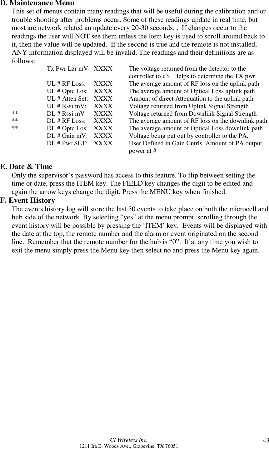 CI Wireless Inc.1211 Ira E. Woods Ave., Grapevine, TX 76051 43D. Maintenance MenuThis set of menus contain many readings that will be useful during the calibration and ortrouble shooting after problems occur. Some of these readings update in real time, butmost are network related an update every 20-30 seconds. .  If changes occur to thereadings the user will NOT see them unless the Item key is used to scroll around back toit, then the value will be updated.  If the second is true and the remote is not installed,ANY information displayed will be invalid. The readings and their definitions are asfollows: Tx Pwr Lzr mV:  XXXX The voltage returned from the detector to thecontroller to u3.  Helps to determine the TX pwr.UL # RF Loss: XXXX The average amount of RF loss on the uplink pathUL # Optc Los:  XXXX The average amount of Optical Loss uplink pathUL # Atten Set:  XXXX Amount of direct Attenuation to the uplink pathUL # Rssi mV:    XXXX Voltage returned from Uplink Signal Strength** DL # Rssi mV XXXX Voltage returned from Downlink Signal Strength** DL # RF Loss:    XXXX  The average amount of RF loss on the downlink path** DL # Optc Los:   XXXX The average amount of Optical Loss downlink pathDL # Gain mV:   XXXX Voltage being put out by controller to the PA.DL # Pwr SET:   XXXX  User Defined in Gain Cntrls. Amount of PA outputpower at #E. Date &amp; TimeOnly the supervisor’s password has access to this feature. To flip between setting thetime or date, press the ITEM key. The FIELD key changes the digit to be edited andagain the arrow keys change the digit. Press the MENU key when finished.F. Event HistoryThe events history log will store the last 50 events to take place on both the microcell andhub side of the network. By selecting “yes” at the menu prompt, scrolling through theevent history will be possible by pressing the ‘ITEM’ key.  Events will be displayed withthe date at the top, the remote number and the alarm or event originated on the secondline.  Remember that the remote number for the hub is “0”.  If at any time you wish toexit the menu simply press the Menu key then select no and press the Menu key again.