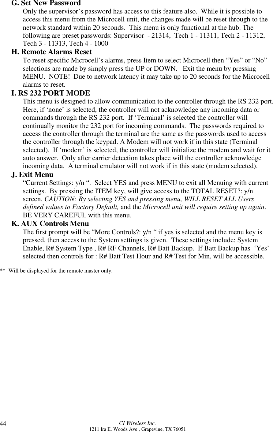 CI Wireless Inc.1211 Ira E. Woods Ave., Grapevine, TX 7605144G. Set New PasswordOnly the supervisor’s password has access to this feature also.  While it is possible toaccess this menu from the Microcell unit, the changes made will be reset through to thenetwork standard within 20 seconds.  This menu is only functional at the hub. Thefollowing are preset passwords: Supervisor  - 21314,  Tech 1 - 11311, Tech 2 - 11312,Tech 3 - 11313, Tech 4 - 1000H. Remote Alarms ResetTo reset specific Microcell’s alarms, press Item to select Microcell then “Yes” or “No”selections are made by simply press the UP or DOWN.   Exit the menu by pressingMENU.  NOTE!  Due to network latency it may take up to 20 seconds for the Microcellalarms to reset.I. RS 232 PORT MODEThis menu is designed to allow communication to the controller through the RS 232 port.Here, if ‘none’ is selected, the controller will not acknowledge any incoming data orcommands through the RS 232 port.  If ‘Terminal’ is selected the controller willcontinually monitor the 232 port for incoming commands.  The passwords required toaccess the controller through the terminal are the same as the passwords used to accessthe controller through the keypad. A Modem will not work if in this state (Terminalselected).  If ‘modem’ is selected, the controller will initialize the modem and wait for itauto answer.  Only after carrier detection takes place will the controller acknowledgeincoming data.  A terminal emulator will not work if in this state (modem selected).J. Exit Menu“Current Settings: y/n “.  Select YES and press MENU to exit all Menuing with currentsettings.  By pressing the ITEM key, will give access to the TOTAL RESET?: y/nscreen. CAUTION: By selecting YES and pressing menu, WILL RESET ALL Usersdefined values to Factory Default, and the Microcell unit will require setting up again.BE VERY CAREFUL with this menu.K. AUX Controls MenuThe first prompt will be “More Controls?: y/n “ if yes is selected and the menu key ispressed, then access to the System settings is given.  These settings include: SystemEnable, R# System Type , R# RF Channels, R# Batt Backup.  If Batt Backup has  ‘Yes’selected then controls for : R# Batt Test Hour and R# Test for Min, will be accessible.**  Will be displayed for the remote master only.