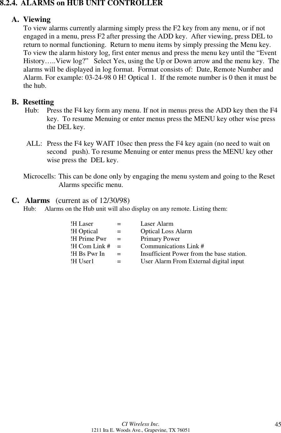 CI Wireless Inc.1211 Ira E. Woods Ave., Grapevine, TX 76051 458.2.4.  ALARMS on HUB UNIT CONTROLLERA.  ViewingTo view alarms currently alarming simply press the F2 key from any menu, or if notengaged in a menu, press F2 after pressing the ADD key.  After viewing, press DEL toreturn to normal functioning.  Return to menu items by simply pressing the Menu key.To view the alarm history log, first enter menus and press the menu key until the “EventHistory…..View log?”   Select Yes, using the Up or Down arrow and the menu key.  Thealarms will be displayed in log format.  Format consists of:  Date, Remote Number andAlarm. For example: 03-24-98 0 H! Optical 1.  If the remote number is 0 then it must bethe hub.B.  Resetting        Hub: Press the F4 key form any menu. If not in menus press the ADD key then the F4key.  To resume Menuing or enter menus press the MENU key other wise pressthe DEL key.ALL: Press the F4 key WAIT 10sec then press the F4 key again (no need to wait onsecond   push). To resume Menuing or enter menus press the MENU key otherwise press the  DEL key.Microcells: This can be done only by engaging the menu system and going to the Reset Alarms specific menu.C.   Alarms   (current as of 12/30/98)Hub:     Alarms on the Hub unit will also display on any remote. Listing them:!H Laser = Laser Alarm!H Optical = Optical Loss Alarm!H Prime Pwr = Primary Power!H Com Link # = Communications Link #!H Bs Pwr In =  Insufficient Power from the base station.!H User1 = User Alarm From External digital input