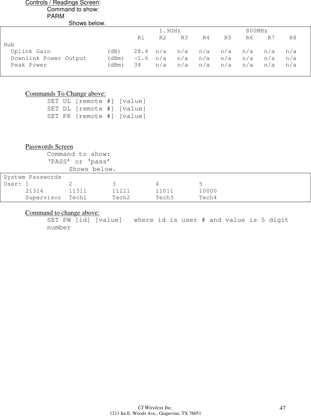 CI Wireless Inc.1211 Ira E. Woods Ave., Grapevine, TX 76051 47Controls / Readings Screen:Command to show:PARM Shows below. 1.9GHz  800MHz R1  R2  R3   R4  R5  R6  R7  R8Hub  Uplink Gain (dB) 28.4 n/a n/a n/a n/a n/a n/a n/a  Downlink Power Output (dBm) -1.6 n/a n/a n/a n/a n/a n/a n/a  Peak Power (dBm) 34  n/a n/a n/a n/a n/a n/a n/aCommands To Change above:SET UL [remote #] [value]SET DL [remote #] [value]SET PK [remote #] [value]Passwords ScreenCommand to show:‘PASS’ or ‘pass’Shows below.System PasswordsUser: 1234521314 11311 11211 11011 10000Supervisor Tech1 Tech2 Tech3 Tech4Command to change above:SET PW [id] [value] where id is user # and value is 5 digitnumber