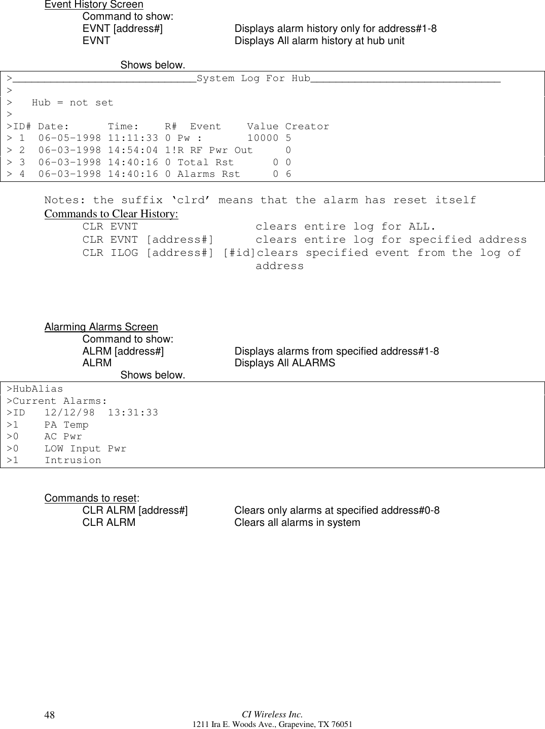 CI Wireless Inc.1211 Ira E. Woods Ave., Grapevine, TX 7605148Event History ScreenCommand to show:EVNT [address#] Displays alarm history only for address#1-8EVNT Displays All alarm history at hub unitShows below.&gt;_____________________________System Log For Hub______________________________&gt;&gt;   Hub = not set&gt;&gt;ID# Date:      Time:    R#  Event    Value Creator&gt; 1  06-05-1998 11:11:33 0 Pw :       10000 5&gt; 2  06-03-1998 14:54:04 1!R RF Pwr Out     0&gt; 3  06-03-1998 14:40:16 0 Total Rst      0 0&gt; 4  06-03-1998 14:40:16 0 Alarms Rst     0 6Notes: the suffix ‘clrd’ means that the alarm has reset itselfCommands to Clear History:CLR EVNT    clears entire log for ALL.CLR EVNT [address#]     clears entire log for specified addressCLR ILOG [address#] [#id]clears specified event from the log of    address Alarming Alarms ScreenCommand to show:ALRM [address#] Displays alarms from specified address#1-8ALRM Displays All ALARMSShows below.&gt;HubAlias&gt;Current Alarms:&gt;ID 12/12/98  13:31:33&gt;1 PA Temp&gt;0 AC Pwr&gt;0 LOW Input Pwr&gt;1 IntrusionCommands to reset:CLR ALRM [address#] Clears only alarms at specified address#0-8CLR ALRM Clears all alarms in system