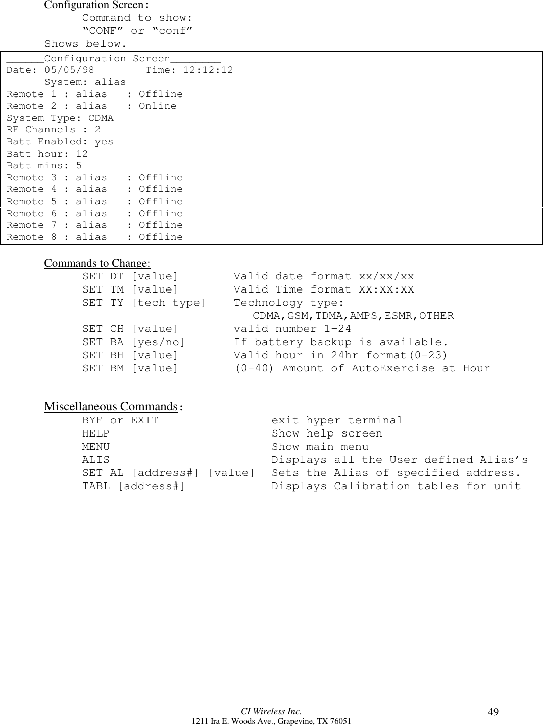 CI Wireless Inc.1211 Ira E. Woods Ave., Grapevine, TX 76051 49Configuration Screen:Command to show:“CONF” or “conf”Shows below.______Configuration Screen________Date: 05/05/98        Time: 12:12:12System: aliasRemote 1 : alias   : OfflineRemote 2 : alias   : OnlineSystem Type: CDMARF Channels : 2Batt Enabled: yesBatt hour: 12Batt mins: 5Remote 3 : alias   : OfflineRemote 4 : alias   : OfflineRemote 5 : alias   : OfflineRemote 6 : alias   : OfflineRemote 7 : alias   : OfflineRemote 8 : alias   : OfflineCommands to Change:SET DT [value] Valid date format xx/xx/xxSET TM [value] Valid Time format XX:XX:XXSET TY [tech type] Technology type:CDMA,GSM,TDMA,AMPS,ESMR,OTHERSET CH [value] valid number 1-24SET BA [yes/no] If battery backup is available.SET BH [value] Valid hour in 24hr format(0-23)SET BM [value] (0-40) Amount of AutoExercise at HourMiscellaneous Commands:BYE or EXIT exit hyper terminalHELP Show help screenMENU Show main menuALIS Displays all the User defined Alias’sSET AL [address#] [value] Sets the Alias of specified address.TABL [address#] Displays Calibration tables for unit