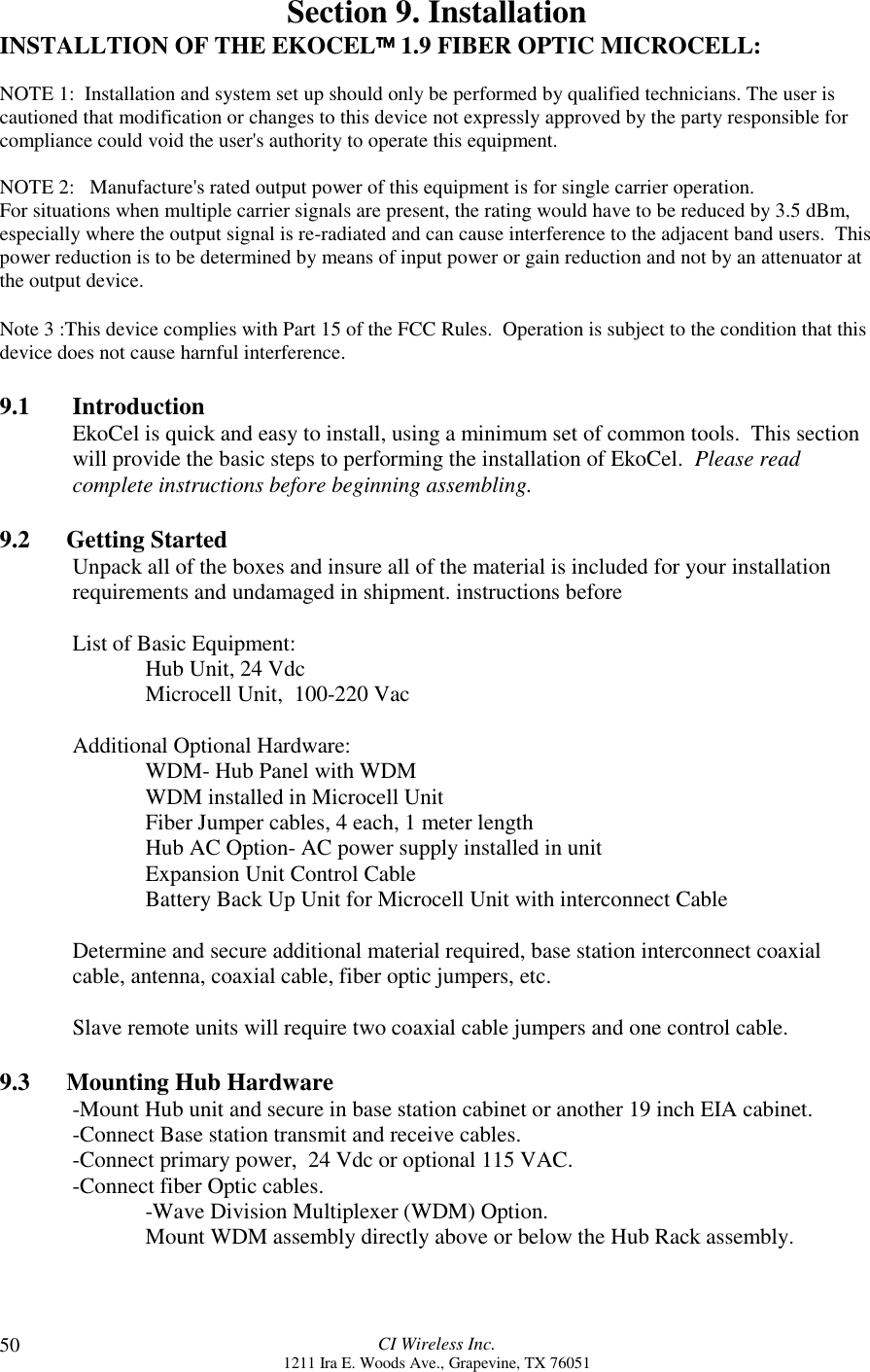 CI Wireless Inc.1211 Ira E. Woods Ave., Grapevine, TX 7605150Section 9. InstallationINSTALLTION OF THE EKOCEL 1.9 FIBER OPTIC MICROCELL:NOTE 1:  Installation and system set up should only be performed by qualified technicians. The user iscautioned that modification or changes to this device not expressly approved by the party responsible forcompliance could void the user&apos;s authority to operate this equipment.NOTE 2:   Manufacture&apos;s rated output power of this equipment is for single carrier operation.For situations when multiple carrier signals are present, the rating would have to be reduced by 3.5 dBm,especially where the output signal is re-radiated and can cause interference to the adjacent band users.  Thispower reduction is to be determined by means of input power or gain reduction and not by an attenuator atthe output device.Note 3 :This device complies with Part 15 of the FCC Rules.  Operation is subject to the condition that thisdevice does not cause harnful interference.9.1       IntroductionEkoCel is quick and easy to install, using a minimum set of common tools.  This sectionwill provide the basic steps to performing the installation of EkoCel.  Please readcomplete instructions before beginning assembling.9.2      Getting StartedUnpack all of the boxes and insure all of the material is included for your installationrequirements and undamaged in shipment. instructions beforeList of Basic Equipment:Hub Unit, 24 VdcMicrocell Unit,  100-220 VacAdditional Optional Hardware:WDM- Hub Panel with WDMWDM installed in Microcell UnitFiber Jumper cables, 4 each, 1 meter lengthHub AC Option- AC power supply installed in unitExpansion Unit Control CableBattery Back Up Unit for Microcell Unit with interconnect CableDetermine and secure additional material required, base station interconnect coaxialcable, antenna, coaxial cable, fiber optic jumpers, etc.Slave remote units will require two coaxial cable jumpers and one control cable.9.3      Mounting Hub Hardware-Mount Hub unit and secure in base station cabinet or another 19 inch EIA cabinet.-Connect Base station transmit and receive cables.-Connect primary power,  24 Vdc or optional 115 VAC.-Connect fiber Optic cables.-Wave Division Multiplexer (WDM) Option.Mount WDM assembly directly above or below the Hub Rack assembly.
