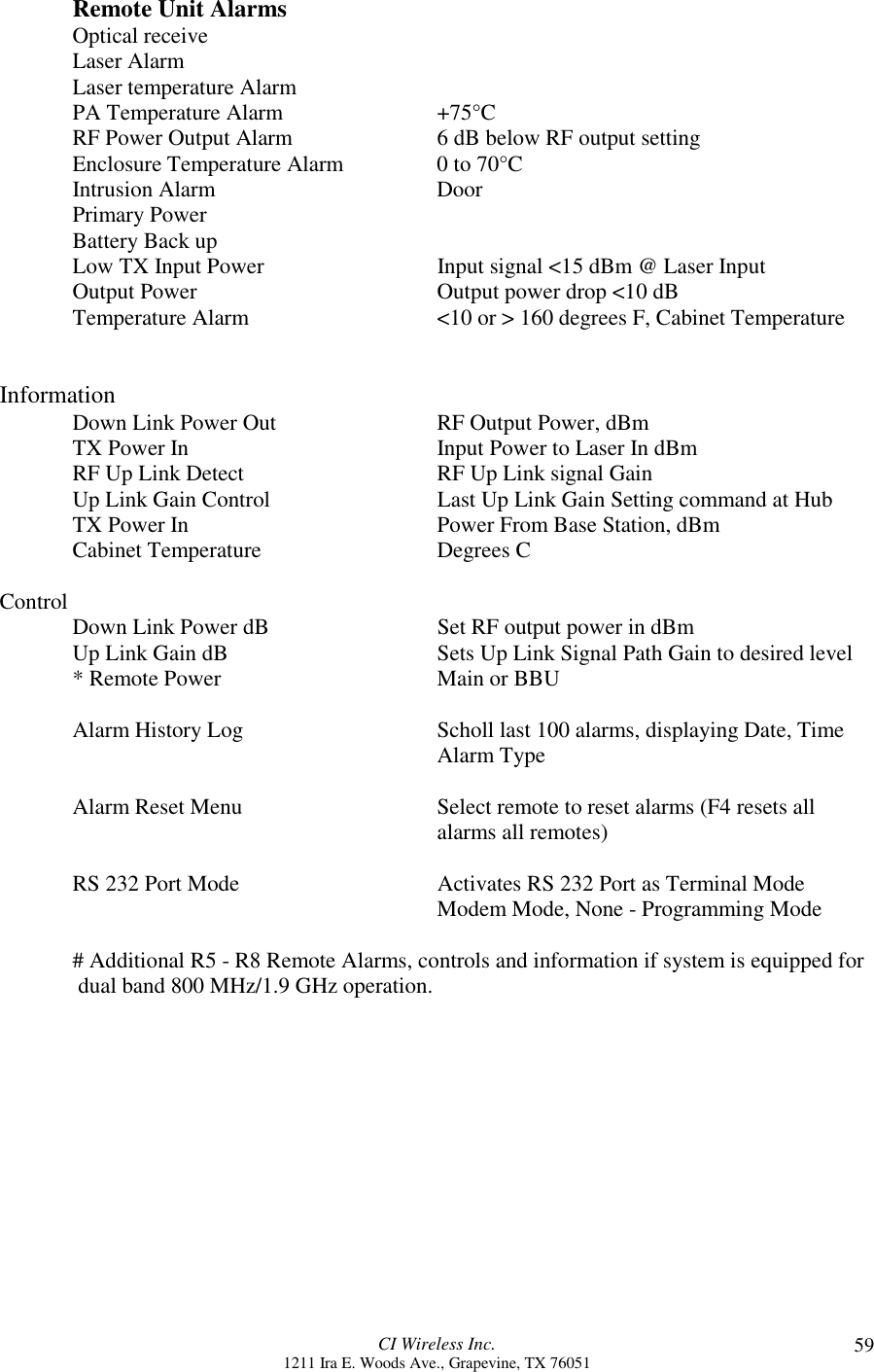 CI Wireless Inc.1211 Ira E. Woods Ave., Grapevine, TX 76051 59Remote Unit AlarmsOptical receiveLaser AlarmLaser temperature AlarmPA Temperature Alarm +75°CRF Power Output Alarm 6 dB below RF output settingEnclosure Temperature Alarm 0 to 70°CIntrusion Alarm DoorPrimary PowerBattery Back upLow TX Input Power Input signal &lt;15 dBm @ Laser InputOutput Power Output power drop &lt;10 dBTemperature Alarm &lt;10 or &gt; 160 degrees F, Cabinet TemperatureInformationDown Link Power Out RF Output Power, dBmTX Power In Input Power to Laser In dBmRF Up Link Detect RF Up Link signal GainUp Link Gain Control Last Up Link Gain Setting command at HubTX Power In  Power From Base Station, dBmCabinet Temperature Degrees CControl Down Link Power dB Set RF output power in dBmUp Link Gain dB Sets Up Link Signal Path Gain to desired level* Remote Power Main or BBUAlarm History Log Scholl last 100 alarms, displaying Date, TimeAlarm TypeAlarm Reset Menu Select remote to reset alarms (F4 resets allalarms all remotes)RS 232 Port Mode Activates RS 232 Port as Terminal ModeModem Mode, None - Programming Mode# Additional R5 - R8 Remote Alarms, controls and information if system is equipped for dual band 800 MHz/1.9 GHz operation.
