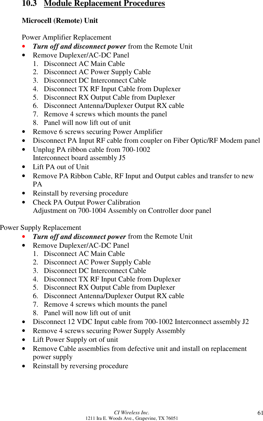 CI Wireless Inc.1211 Ira E. Woods Ave., Grapevine, TX 76051 6110.3 Module Replacement ProceduresMicrocell (Remote) UnitPower Amplifier Replacement• Turn off and disconnect power from the Remote Unit• Remove Duplexer/AC-DC Panel1. Disconnect AC Main Cable2. Disconnect AC Power Supply Cable3. Disconnect DC Interconnect Cable4. Disconnect TX RF Input Cable from Duplexer5. Disconnect RX Output Cable from Duplexer6. Disconnect Antenna/Duplexer Output RX cable7. Remove 4 screws which mounts the panel8. Panel will now lift out of unit• Remove 6 screws securing Power Amplifier• Disconnect PA Input RF cable from coupler on Fiber Optic/RF Modem panel• Unplug PA ribbon cable from 700-1002Interconnect board assembly J5• Lift PA out of Unit• Remove PA Ribbon Cable, RF Input and Output cables and transfer to newPA• Reinstall by reversing procedure• Check PA Output Power CalibrationAdjustment on 700-1004 Assembly on Controller door panelPower Supply Replacement• Turn off and disconnect power from the Remote Unit• Remove Duplexer/AC-DC Panel1. Disconnect AC Main Cable2. Disconnect AC Power Supply Cable3. Disconnect DC Interconnect Cable4. Disconnect TX RF Input Cable from Duplexer5. Disconnect RX Output Cable from Duplexer6. Disconnect Antenna/Duplexer Output RX cable7. Remove 4 screws which mounts the panel8. Panel will now lift out of unit• Disconnect 12 VDC Input cable from 700-1002 Interconnect assembly J2• Remove 4 screws securing Power Supply Assembly• Lift Power Supply ort of unit• Remove Cable assemblies from defective unit and install on replacementpower supply• Reinstall by reversing procedure