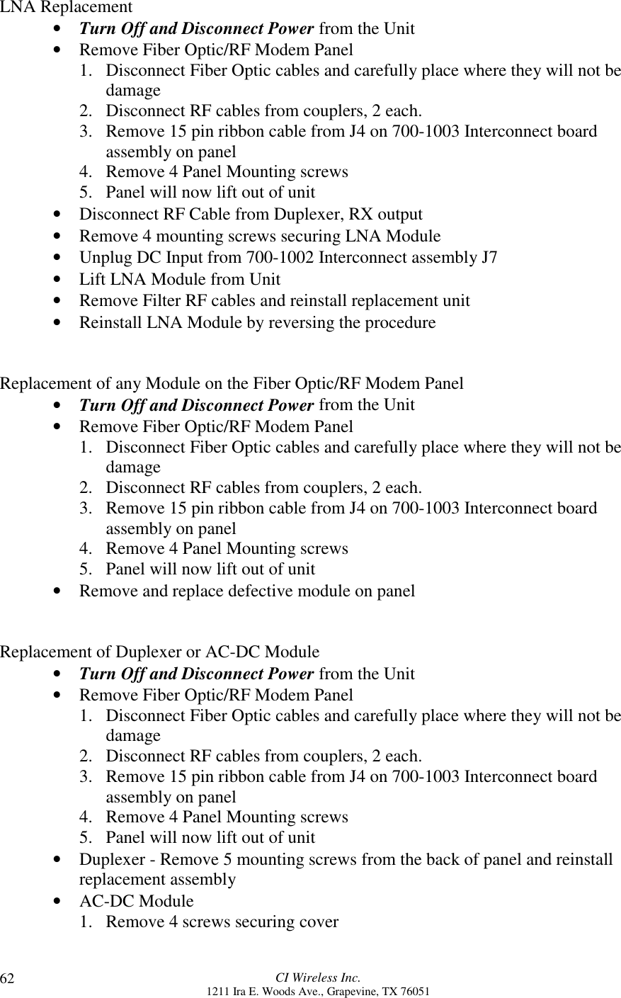 CI Wireless Inc.1211 Ira E. Woods Ave., Grapevine, TX 7605162LNA Replacement• Turn Off and Disconnect Power from the Unit• Remove Fiber Optic/RF Modem Panel1. Disconnect Fiber Optic cables and carefully place where they will not bedamage2. Disconnect RF cables from couplers, 2 each.3. Remove 15 pin ribbon cable from J4 on 700-1003 Interconnect boardassembly on panel4. Remove 4 Panel Mounting screws5. Panel will now lift out of unit• Disconnect RF Cable from Duplexer, RX output• Remove 4 mounting screws securing LNA Module• Unplug DC Input from 700-1002 Interconnect assembly J7• Lift LNA Module from Unit• Remove Filter RF cables and reinstall replacement unit• Reinstall LNA Module by reversing the procedureReplacement of any Module on the Fiber Optic/RF Modem Panel• Turn Off and Disconnect Power from the Unit• Remove Fiber Optic/RF Modem Panel1. Disconnect Fiber Optic cables and carefully place where they will not bedamage2. Disconnect RF cables from couplers, 2 each.3. Remove 15 pin ribbon cable from J4 on 700-1003 Interconnect boardassembly on panel4. Remove 4 Panel Mounting screws5. Panel will now lift out of unit• Remove and replace defective module on panelReplacement of Duplexer or AC-DC Module• Turn Off and Disconnect Power from the Unit• Remove Fiber Optic/RF Modem Panel1. Disconnect Fiber Optic cables and carefully place where they will not bedamage2. Disconnect RF cables from couplers, 2 each.3. Remove 15 pin ribbon cable from J4 on 700-1003 Interconnect boardassembly on panel4. Remove 4 Panel Mounting screws5. Panel will now lift out of unit• Duplexer - Remove 5 mounting screws from the back of panel and reinstallreplacement assembly• AC-DC Module1. Remove 4 screws securing cover