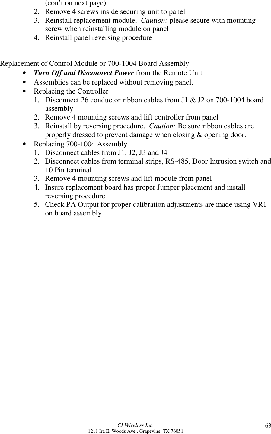 CI Wireless Inc.1211 Ira E. Woods Ave., Grapevine, TX 76051 63(con’t on next page)2. Remove 4 screws inside securing unit to panel3. Reinstall replacement module.  Caution: please secure with mountingscrew when reinstalling module on panel4. Reinstall panel reversing procedureReplacement of Control Module or 700-1004 Board Assembly• Turn Off and Disconnect Power from the Remote Unit• Assemblies can be replaced without removing panel.• Replacing the Controller1. Disconnect 26 conductor ribbon cables from J1 &amp; J2 on 700-1004 boardassembly2. Remove 4 mounting screws and lift controller from panel3. Reinstall by reversing procedure.  Caution: Be sure ribbon cables areproperly dressed to prevent damage when closing &amp; opening door.• Replacing 700-1004 Assembly1. Disconnect cables from J1, J2, J3 and J42. Disconnect cables from terminal strips, RS-485, Door Intrusion switch and10 Pin terminal3. Remove 4 mounting screws and lift module from panel4. Insure replacement board has proper Jumper placement and installreversing procedure5. Check PA Output for proper calibration adjustments are made using VR1on board assembly