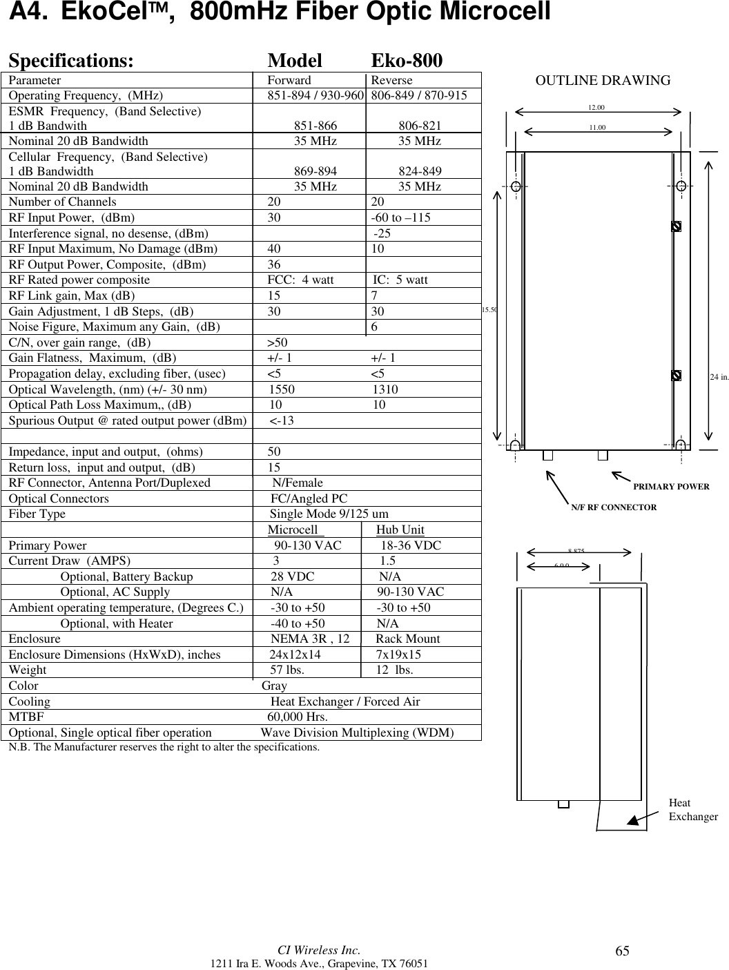 CI Wireless Inc.1211 Ira E. Woods Ave., Grapevine, TX 76051 65A4. EkoCel,  800mHz Fiber Optic MicrocellSpecifications: Model Eko-800Parameter Forward ReverseOperating Frequency,  (MHz) 851-894 / 930-960 806-849 / 870-915ESMR  Frequency,  (Band Selective)1 dB Bandwith                                                                851-866                   806-821Nominal 20 dB Bandwidth                                             35 MHz                   35 MHzCellular  Frequency,  (Band Selective)1 dB Bandwidth                                                              869-894                   824-849Nominal 20 dB Bandwidth                                             35 MHz                   35 MHzNumber of Channels 20 20RF Input Power,  (dBm) 30 -60 to –115Interference signal, no desense, (dBm)                                                   -25RF Input Maximum, No Damage (dBm) 40 10RF Output Power, Composite,  (dBm) 36RF Rated power composite FCC:  4 watt            IC:  5 wattRF Link gain, Max (dB) 15 7Gain Adjustment, 1 dB Steps,  (dB) 30 30Noise Figure, Maximum any Gain,  (dB) 6C/N, over gain range,  (dB)                                    &gt;50Gain Flatness,  Maximum,  (dB) +/- 1 +/- 1Propagation delay, excluding fiber, (usec) &lt;5 &lt;5Optical Wavelength, (nm) (+/- 30 nm)                   1550                        1310Optical Path Loss Maximum,, (dB)                        10                            10Spurious Output @ rated output power (dBm)       &lt;-13Impedance, input and output,  (ohms) 50Return loss,  input and output,  (dB) 15RF Connector, Antenna Port/Duplexed                   N/FemaleOptical Connectors                                                  FC/Angled PCFiber Type                                                               Single Mode 9/125 um                                                                                Microcell                  Hub UnitPrimary Power                                                          90-130 VAC            18-36 VDCCurrent Draw  (AMPS)                                            3                               1.5Optional, Battery Backup  28 VDC                    N/AOptional, AC Supply  N/A                          90-130 VACAmbient operating temperature, (Degrees C.)  -30 to +50                -30 to +50Optional, with Heater  -40 to +50                N/AEnclosure                  NEMA 3R , 12        Rack MountEnclosure Dimensions (HxWxD), inches               24x12x14                 7x19x15Weight                                                                     57 lbs.                      12  lbs.Color                                                                     GrayCooling                                                                    Heat Exchanger / Forced AirMTBF                                                                     60,000 Hrs.Optional, Single optical fiber operation               Wave Division Multiplexing (WDM)N.B. The Manufacturer reserves the right to alter the specifications.12.0011.0015.508 875600PRIMARY POWERN/F RF CONNECTOROUTLINE DRAWINGHeatExchanger24 in.