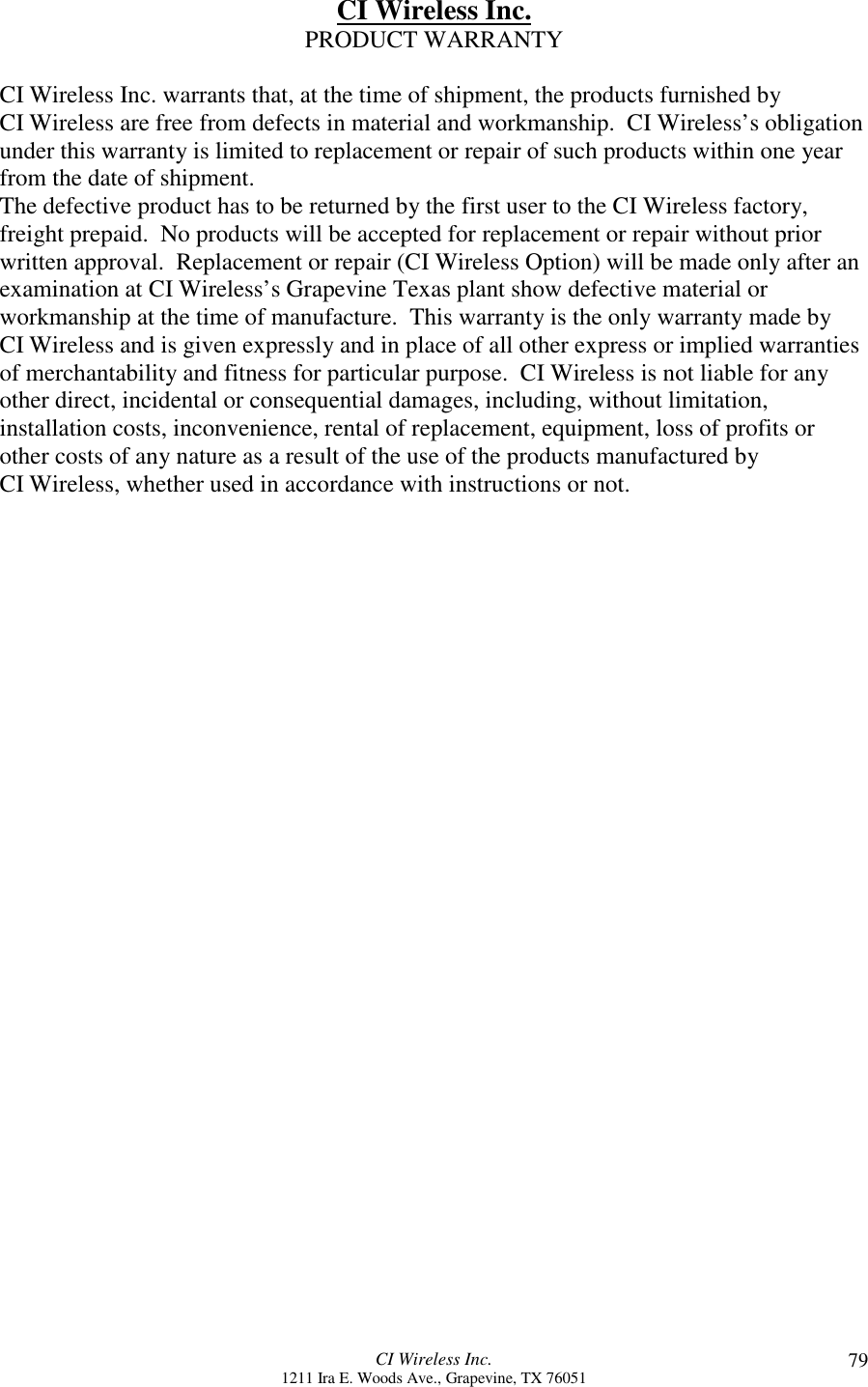 CI Wireless Inc.1211 Ira E. Woods Ave., Grapevine, TX 76051 79CI Wireless Inc.PRODUCT WARRANTYCI Wireless Inc. warrants that, at the time of shipment, the products furnished byCI Wireless are free from defects in material and workmanship.  CI Wireless’s obligationunder this warranty is limited to replacement or repair of such products within one yearfrom the date of shipment.The defective product has to be returned by the first user to the CI Wireless factory,freight prepaid.  No products will be accepted for replacement or repair without priorwritten approval.  Replacement or repair (CI Wireless Option) will be made only after anexamination at CI Wireless’s Grapevine Texas plant show defective material orworkmanship at the time of manufacture.  This warranty is the only warranty made byCI Wireless and is given expressly and in place of all other express or implied warrantiesof merchantability and fitness for particular purpose.  CI Wireless is not liable for anyother direct, incidental or consequential damages, including, without limitation,installation costs, inconvenience, rental of replacement, equipment, loss of profits orother costs of any nature as a result of the use of the products manufactured byCI Wireless, whether used in accordance with instructions or not.