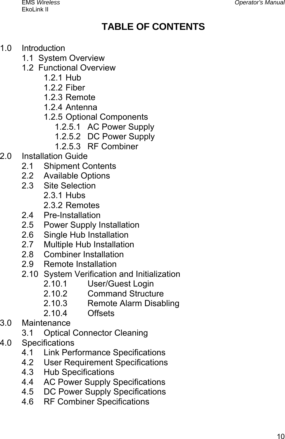 EMS Wireless  Operator’s Manual EkoLink II   10TABLE OF CONTENTS  1.0 Introduction 1.1  System Overview 1.2  Functional Overview 1.2.1 Hub 1.2.2 Fiber 1.2.3 Remote 1.2.4 Antenna 1.2.5 Optional Components 1.2.5.1  AC Power Supply 1.2.5.2  DC Power Supply 1.2.5.3 RF Combiner 2.0 Installation Guide 2.1 Shipment Contents 2.2 Available Options 2.3 Site Selection 2.3.1 Hubs 2.3.2 Remotes 2.4 Pre-Installation 2.5  Power Supply Installation 2.6  Single Hub Installation 2.7  Multiple Hub Installation 2.8 Combiner Installation 2.9 Remote Installation 2.10  System Verification and Initialization 2.10.1 User/Guest Login 2.10.2 Command Structure 2.10.3  Remote Alarm Disabling 2.10.4 Offsets 3.0 Maintenance 3.1  Optical Connector Cleaning 4.0 Specifications 4.1  Link Performance Specifications 4.2  User Requirement Specifications 4.3 Hub Specifications 4.4  AC Power Supply Specifications 4.5  DC Power Supply Specifications 4.6  RF Combiner Specifications 