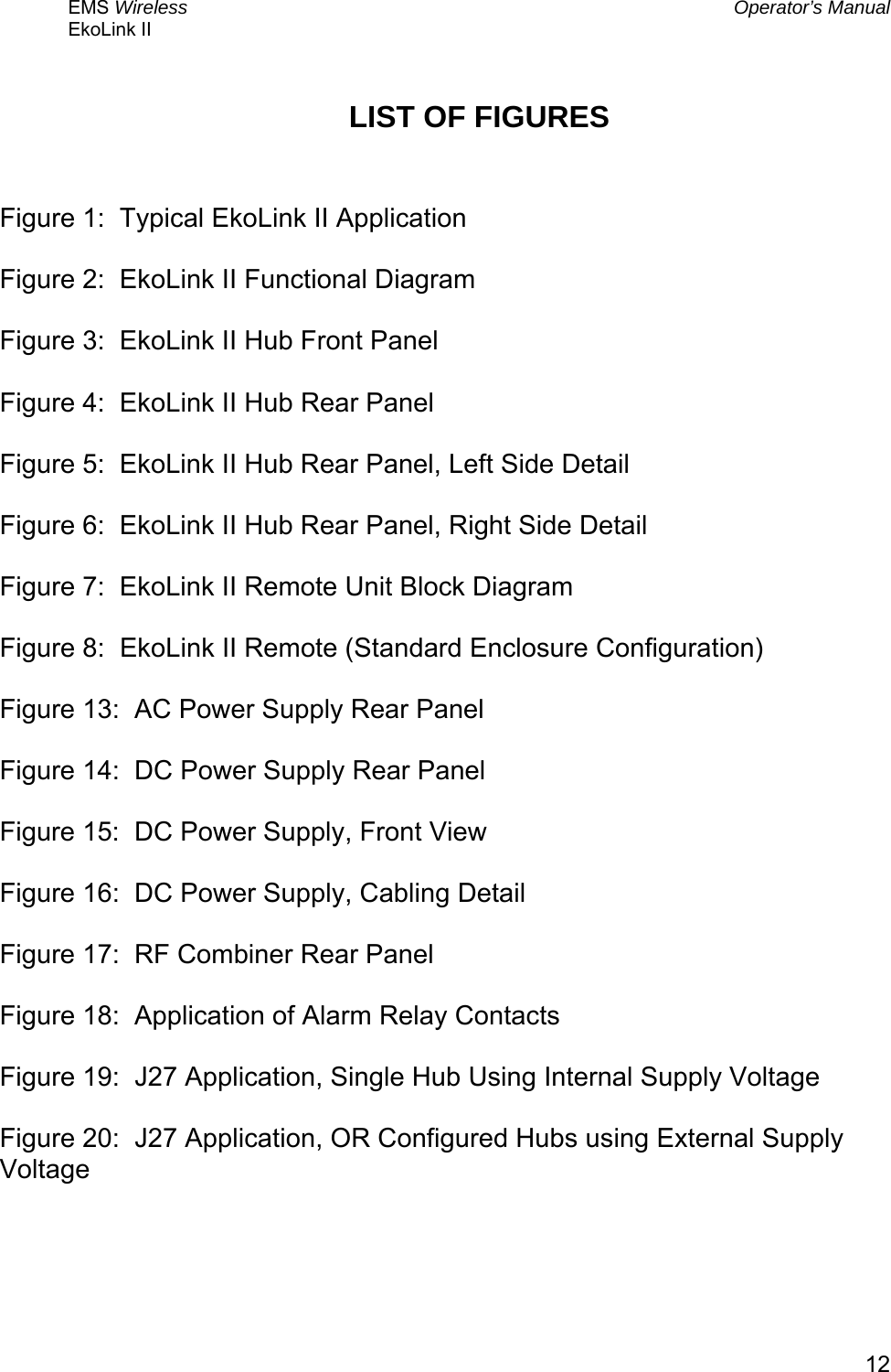 EMS Wireless  Operator’s Manual EkoLink II   12LIST OF FIGURES   Figure 1:  Typical EkoLink II Application  Figure 2:  EkoLink II Functional Diagram  Figure 3:  EkoLink II Hub Front Panel  Figure 4:  EkoLink II Hub Rear Panel  Figure 5:  EkoLink II Hub Rear Panel, Left Side Detail  Figure 6:  EkoLink II Hub Rear Panel, Right Side Detail  Figure 7:  EkoLink II Remote Unit Block Diagram  Figure 8:  EkoLink II Remote (Standard Enclosure Configuration)  Figure 13:  AC Power Supply Rear Panel  Figure 14:  DC Power Supply Rear Panel  Figure 15:  DC Power Supply, Front View  Figure 16:  DC Power Supply, Cabling Detail  Figure 17:  RF Combiner Rear Panel  Figure 18:  Application of Alarm Relay Contacts  Figure 19:  J27 Application, Single Hub Using Internal Supply Voltage  Figure 20:  J27 Application, OR Configured Hubs using External Supply Voltage    