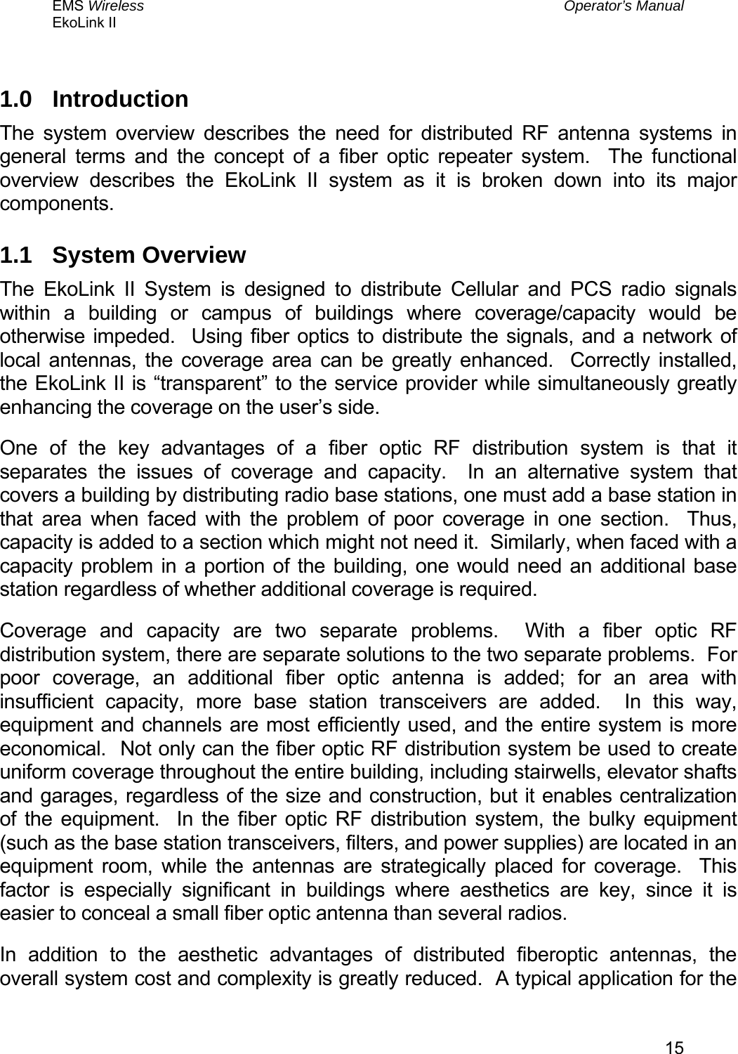 EMS Wireless  Operator’s Manual EkoLink II   151.0 Introduction The system overview describes the need for distributed RF antenna systems in general terms and the concept of a fiber optic repeater system.  The functional overview describes the EkoLink II system as it is broken down into its major components. 1.1 System Overview The EkoLink II System is designed to distribute Cellular and PCS radio signals within a building or campus of buildings where coverage/capacity would be otherwise impeded.  Using fiber optics to distribute the signals, and a network of local antennas, the coverage area can be greatly enhanced.  Correctly installed, the EkoLink II is “transparent” to the service provider while simultaneously greatly enhancing the coverage on the user’s side. One of the key advantages of a fiber optic RF distribution system is that it separates the issues of coverage and capacity.  In an alternative system that covers a building by distributing radio base stations, one must add a base station in that area when faced with the problem of poor coverage in one section.  Thus, capacity is added to a section which might not need it.  Similarly, when faced with a capacity problem in a portion of the building, one would need an additional base station regardless of whether additional coverage is required. Coverage and capacity are two separate problems.  With a fiber optic RF distribution system, there are separate solutions to the two separate problems.  For poor coverage, an additional fiber optic antenna is added; for an area with insufficient capacity, more base station transceivers are added.  In this way, equipment and channels are most efficiently used, and the entire system is more economical.  Not only can the fiber optic RF distribution system be used to create uniform coverage throughout the entire building, including stairwells, elevator shafts and garages, regardless of the size and construction, but it enables centralization of the equipment.  In the fiber optic RF distribution system, the bulky equipment (such as the base station transceivers, filters, and power supplies) are located in an equipment room, while the antennas are strategically placed for coverage.  This factor is especially significant in buildings where aesthetics are key, since it is easier to conceal a small fiber optic antenna than several radios. In addition to the aesthetic advantages of distributed fiberoptic antennas, the overall system cost and complexity is greatly reduced.  A typical application for the 