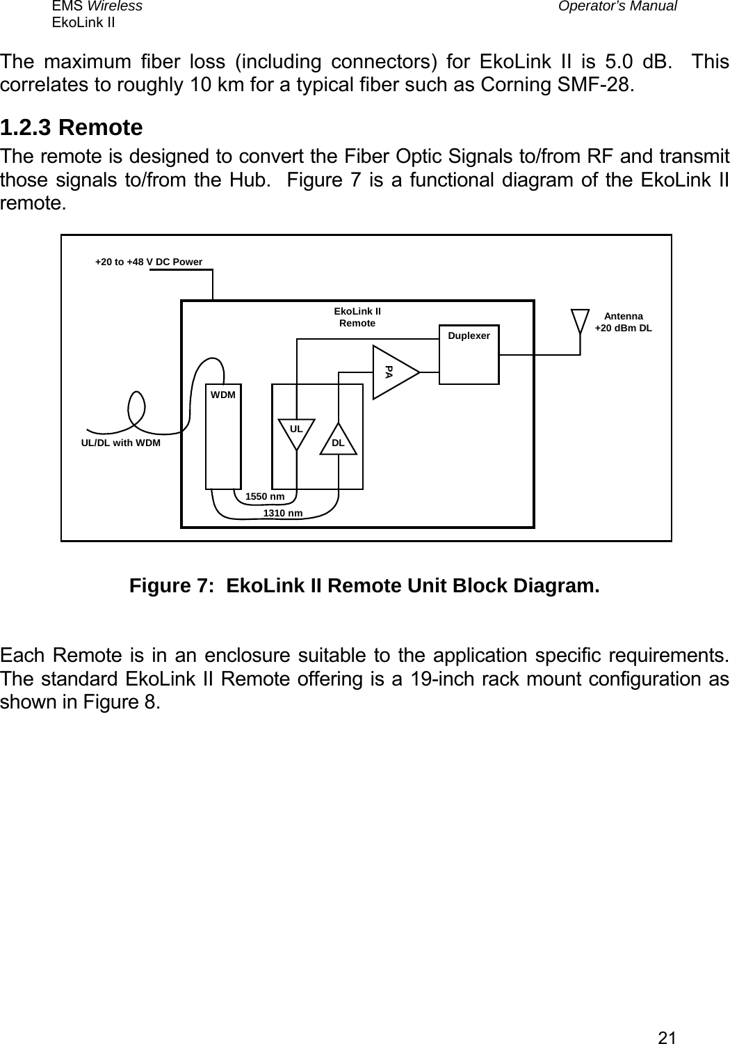 EMS Wireless  Operator’s Manual EkoLink II   21The maximum fiber loss (including connectors) for EkoLink II is 5.0 dB.  This correlates to roughly 10 km for a typical fiber such as Corning SMF-28.   1.2.3  Remote The remote is designed to convert the Fiber Optic Signals to/from RF and transmit those signals to/from the Hub.  Figure 7 is a functional diagram of the EkoLink II remote. EkoLink IIRemote Antenna+20 dBm DLUL/DL with WDM+20 to +48 V DC PowerWDMDLUL1550 nmPADuplexer1310 nm  Figure 7:  EkoLink II Remote Unit Block Diagram.  Each Remote is in an enclosure suitable to the application specific requirements.  The standard EkoLink II Remote offering is a 19-inch rack mount configuration as shown in Figure 8.  