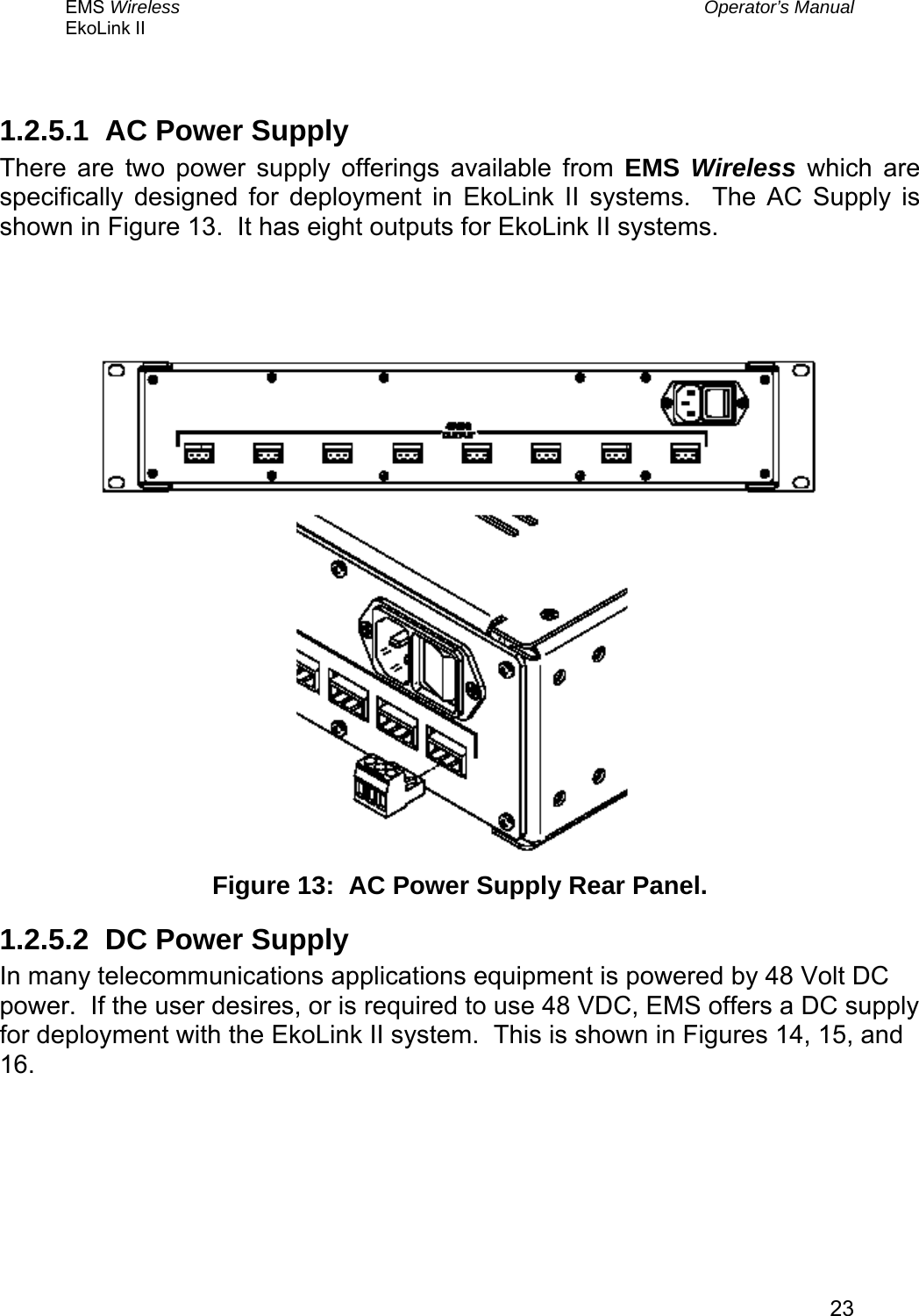 EMS Wireless  Operator’s Manual EkoLink II   23 1.2.5.1  AC Power Supply There are two power supply offerings available from EMS Wireless which are specifically designed for deployment in EkoLink II systems.  The AC Supply is shown in Figure 13.  It has eight outputs for EkoLink II systems.       Figure 13:  AC Power Supply Rear Panel. 1.2.5.2  DC Power Supply In many telecommunications applications equipment is powered by 48 Volt DC power.  If the user desires, or is required to use 48 VDC, EMS offers a DC supply for deployment with the EkoLink II system.  This is shown in Figures 14, 15, and 16. 