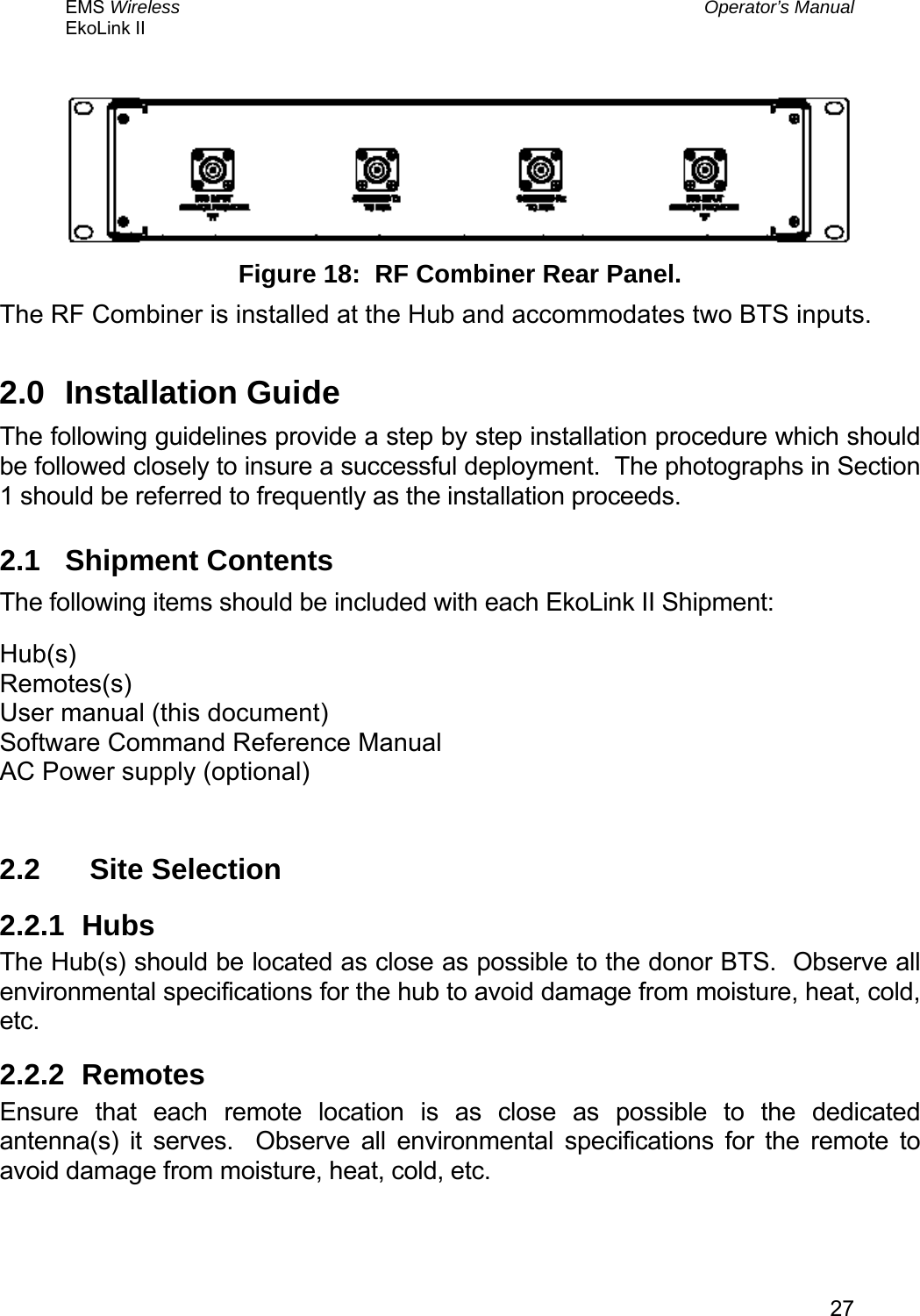 EMS Wireless  Operator’s Manual EkoLink II   27  Figure 18:  RF Combiner Rear Panel. The RF Combiner is installed at the Hub and accommodates two BTS inputs. 2.0 Installation Guide The following guidelines provide a step by step installation procedure which should be followed closely to insure a successful deployment.  The photographs in Section 1 should be referred to frequently as the installation proceeds. 2.1 Shipment Contents The following items should be included with each EkoLink II Shipment: Hub(s) Remotes(s) User manual (this document) Software Command Reference Manual AC Power supply (optional)  2.2   Site Selection 2.2.1 Hubs The Hub(s) should be located as close as possible to the donor BTS.  Observe all environmental specifications for the hub to avoid damage from moisture, heat, cold, etc. 2.2.2 Remotes Ensure that each remote location is as close as possible to the dedicated antenna(s) it serves.  Observe all environmental specifications for the remote to avoid damage from moisture, heat, cold, etc. 