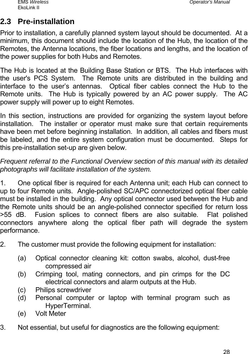 EMS Wireless  Operator’s Manual EkoLink II   282.3 Pre-installation Prior to installation, a carefully planned system layout should be documented.  At a minimum, this document should include the location of the Hub, the location of the Remotes, the Antenna locations, the fiber locations and lengths, and the location of the power supplies for both Hubs and Remotes. The Hub is located at the Building Base Station or BTS.  The Hub interfaces with the user&apos;s PCS System.  The Remote units are distributed in the building and interface to the user’s antennas.  Optical fiber cables connect the Hub to the Remote units.  The Hub is typically powered by an AC power supply.  The AC power supply will power up to eight Remotes. In this section, instructions are provided for organizing the system layout before installation.  The installer or operator must make sure that certain requirements have been met before beginning installation.  In addition, all cables and fibers must be labeled, and the entire system configuration must be documented.  Steps for this pre-installation set-up are given below. Frequent referral to the Functional Overview section of this manual with its detailed photographs will facilitate installation of the system. 1.  One optical fiber is required for each Antenna unit; each Hub can connect to up to four Remote units.  Angle-polished SC/APC connectorized optical fiber cable must be installed in the building.  Any optical connector used between the Hub and the Remote units should be an angle-polished connector specified for return loss &gt;55 dB.  Fusion splices to connect fibers are also suitable.  Flat polished connectors anywhere along the optical fiber path will degrade the system performance. 2.  The customer must provide the following equipment for installation: (a)  Optical connector cleaning kit: cotton swabs, alcohol, dust-free compressed air (b)  Crimping tool, mating connectors, and pin crimps for the DC electrical connectors and alarm outputs at the Hub. (c) Philips screwdriver (d)  Personal computer or laptop with terminal program such as HyperTerminal. (e) Volt Meter 3.  Not essential, but useful for diagnostics are the following equipment: 