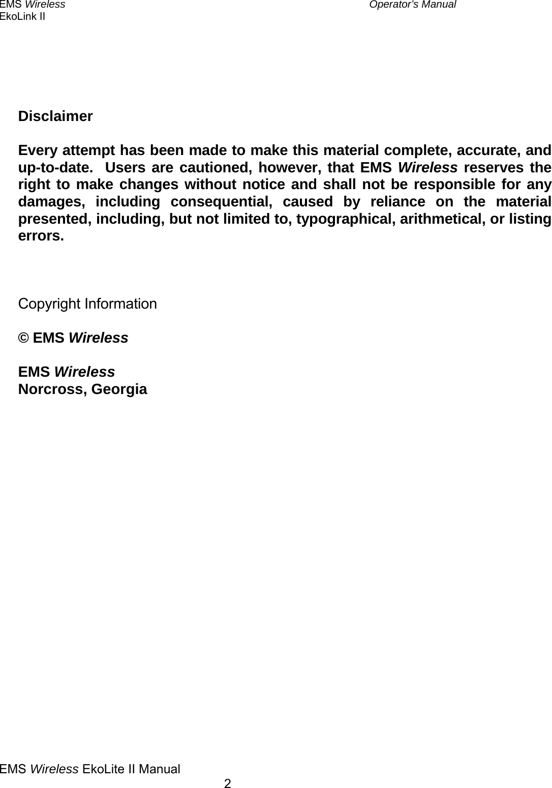 EMS Wireless  Operator’s Manual EkoLink II  EMS Wireless EkoLite II Manual        2       Disclaimer  Every attempt has been made to make this material complete, accurate, and up-to-date.  Users are cautioned, however, that EMS Wireless reserves the right to make changes without notice and shall not be responsible for any damages, including consequential, caused by reliance on the material presented, including, but not limited to, typographical, arithmetical, or listing errors.    Copyright Information  © EMS Wireless  EMS Wireless Norcross, Georgia 