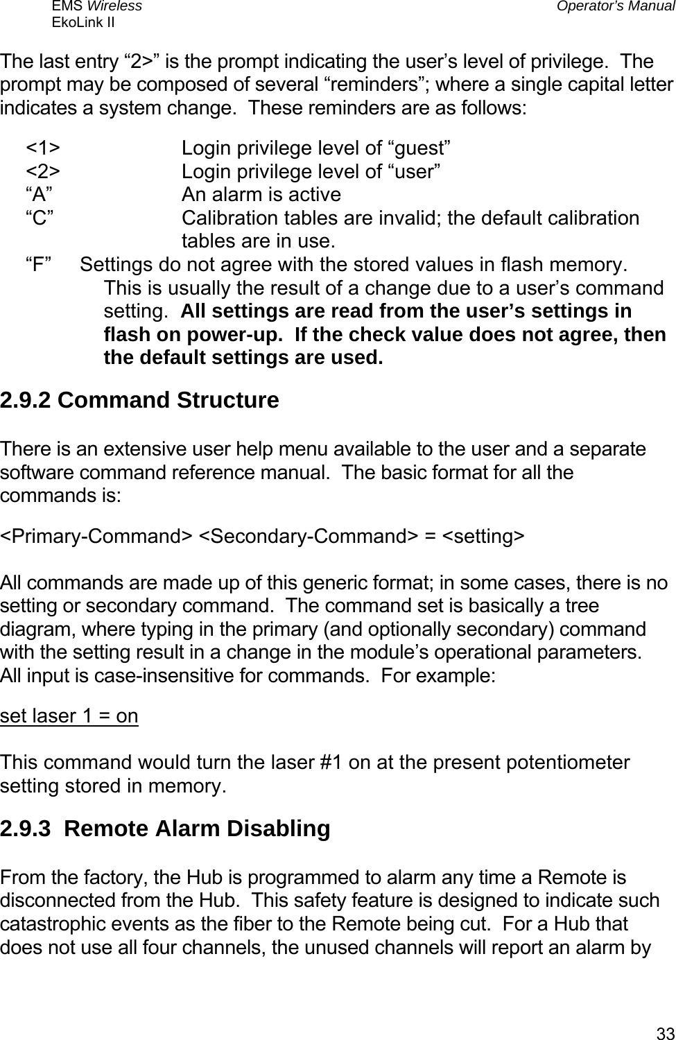 EMS Wireless  Operator’s Manual EkoLink II   33The last entry “2&gt;” is the prompt indicating the user’s level of privilege.  The prompt may be composed of several “reminders”; where a single capital letter indicates a system change.  These reminders are as follows: &lt;1&gt;   Login privilege level of “guest” &lt;2&gt;   Login privilege level of “user” “A”   An alarm is active “C”  Calibration tables are invalid; the default calibration tables are in use. “F”      Settings do not agree with the stored values in flash memory.  This is usually the result of a change due to a user’s command setting.  All settings are read from the user’s settings in flash on power-up.  If the check value does not agree, then the default settings are used. 2.9.2 Command Structure  There is an extensive user help menu available to the user and a separate software command reference manual.  The basic format for all the commands is: &lt;Primary-Command&gt; &lt;Secondary-Command&gt; = &lt;setting&gt;  All commands are made up of this generic format; in some cases, there is no setting or secondary command.  The command set is basically a tree diagram, where typing in the primary (and optionally secondary) command with the setting result in a change in the module’s operational parameters.  All input is case-insensitive for commands.  For example: set laser 1 = on  This command would turn the laser #1 on at the present potentiometer setting stored in memory. 2.9.3  Remote Alarm Disabling  From the factory, the Hub is programmed to alarm any time a Remote is disconnected from the Hub.  This safety feature is designed to indicate such catastrophic events as the fiber to the Remote being cut.  For a Hub that does not use all four channels, the unused channels will report an alarm by 