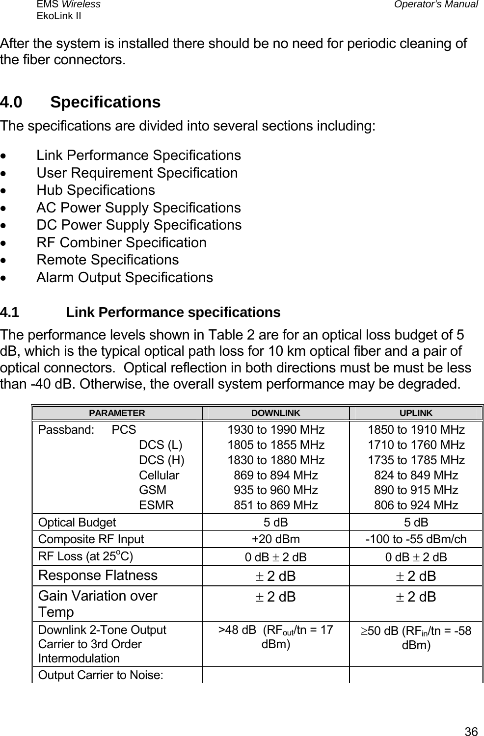 EMS Wireless  Operator’s Manual EkoLink II   36After the system is installed there should be no need for periodic cleaning of the fiber connectors. 4.0  Specifications The specifications are divided into several sections including: •  Link Performance Specifications •  User Requirement Specification •  Hub Specifications •  AC Power Supply Specifications •  DC Power Supply Specifications •  RF Combiner Specification •  Remote Specifications •  Alarm Output Specifications 4.1  Link Performance specifications The performance levels shown in Table 2 are for an optical loss budget of 5 dB, which is the typical optical path loss for 10 km optical fiber and a pair of optical connectors.  Optical reflection in both directions must be must be less than -40 dB. Otherwise, the overall system performance may be degraded. PARAMETER  DOWNLINK  UPLINK Passband: PCS                                DCS (L)                                DCS (H)                                Cellular                                GSM                                ESMR 1930 to 1990 MHz 1805 to 1855 MHz 1830 to 1880 MHz 869 to 894 MHz 935 to 960 MHz 851 to 869 MHz 1850 to 1910 MHz 1710 to 1760 MHz 1735 to 1785 MHz 824 to 849 MHz 890 to 915 MHz 806 to 924 MHz Optical Budget  5 dB    5 dB   Composite RF Input  +20 dBm  -100 to -55 dBm/ch  RF Loss (at 25oC)  0 dB ± 2 dB  0 dB ± 2 dB Response Flatness  ± 2 dB  ± 2 dB Gain Variation over Temp ± 2 dB  ± 2 dB Downlink 2-Tone Output Carrier to 3rd Order Intermodulation &gt;48 dB  (RFout/tn = 17 dBm) ≥50 dB (RFin/tn = -58 dBm) Output Carrier to Noise:     