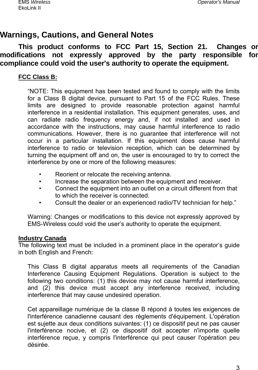 EMS Wireless  Operator’s Manual EkoLink II   3Warnings, Cautions, and General Notes This product conforms to FCC Part 15, Section 21.  Changes or modifications not expressly approved by the party responsible for compliance could void the user&apos;s authority to operate the equipment. FCC Class B:  “NOTE: This equipment has been tested and found to comply with the limits for a Class B digital device, pursuant to Part 15 of the FCC Rules. These limits are designed to provide reasonable protection against harmful interference in a residential installation. This equipment generates, uses, and can radiate radio frequency energy and, if not installed and used in accordance with the instructions, may cause harmful interference to radio communications. However, there is no guarantee that interference will not occur in a particular installation. If this equipment does cause harmful interference to radio or television reception, which can be determined by turning the equipment off and on, the user is encouraged to try to correct the interference by one or more of the following measures:  •  Reorient or relocate the receiving antenna.  •  Increase the separation between the equipment and receiver.  •  Connect the equipment into an outlet on a circuit different from that to which the receiver is connected.  •  Consult the dealer or an experienced radio/TV technician for help.”   Warning: Changes or modifications to this device not expressly approved by EMS-Wireless could void the user’s authority to operate the equipment.   Industry Canada The following text must be included in a prominent place in the operator’s guide in both English and French: This Class B digital apparatus meets all requirements of the Canadian Interference Causing Equipment Regulations. Operation is subject to the following two conditions: (1) this device may not cause harmful interference, and (2) this device must accept any interference received, including interference that may cause undesired operation. Cet appareillage numérique de la classe B répond à toutes les exigences de l&apos;interférence canadienne causant des règlements d&apos;équipement. L&apos;opération est sujette aux deux conditions suivantes: (1) ce dispositif peut ne pas causer l&apos;interférence nocive, et (2) ce dispositif doit accepter n&apos;importe quelle interférence reçue, y compris l&apos;interférence qui peut causer l&apos;opération peu désirée.  