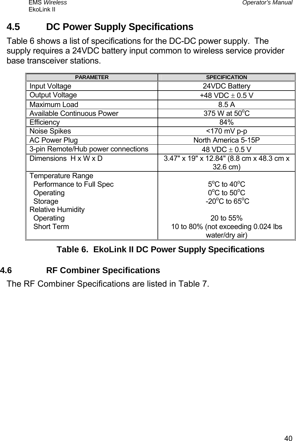 EMS Wireless  Operator’s Manual EkoLink II   404.5  DC Power Supply Specifications Table 6 shows a list of specifications for the DC-DC power supply.  The supply requires a 24VDC battery input common to wireless service provider base transceiver stations. PARAMETER  SPECIFICATION Input Voltage  24VDC Battery Output Voltage  +48 VDC ± 0.5 V Maximum Load  8.5 A Available Continuous Power  375 W at 50oC Efficiency 84% Noise Spikes  &lt;170 mV p-p AC Power Plug  North America 5-15P 3-pin Remote/Hub power connections  48 VDC ± 0.5 V Dimensions  H x W x D  3.47&quot; x 19&quot; x 12.84&quot; (8.8 cm x 48.3 cm x 32.6 cm) Temperature Range   Performance to Full Spec   Operating   Storage Relative Humidity   Operating   Short Term  5oC to 40oC  0oC to 50oC  -20oC to 65oC  20 to 55% 10 to 80% (not exceeding 0.024 lbs water/dry air) Table 6.  EkoLink II DC Power Supply Specifications 4.6  RF Combiner Specifications The RF Combiner Specifications are listed in Table 7. 