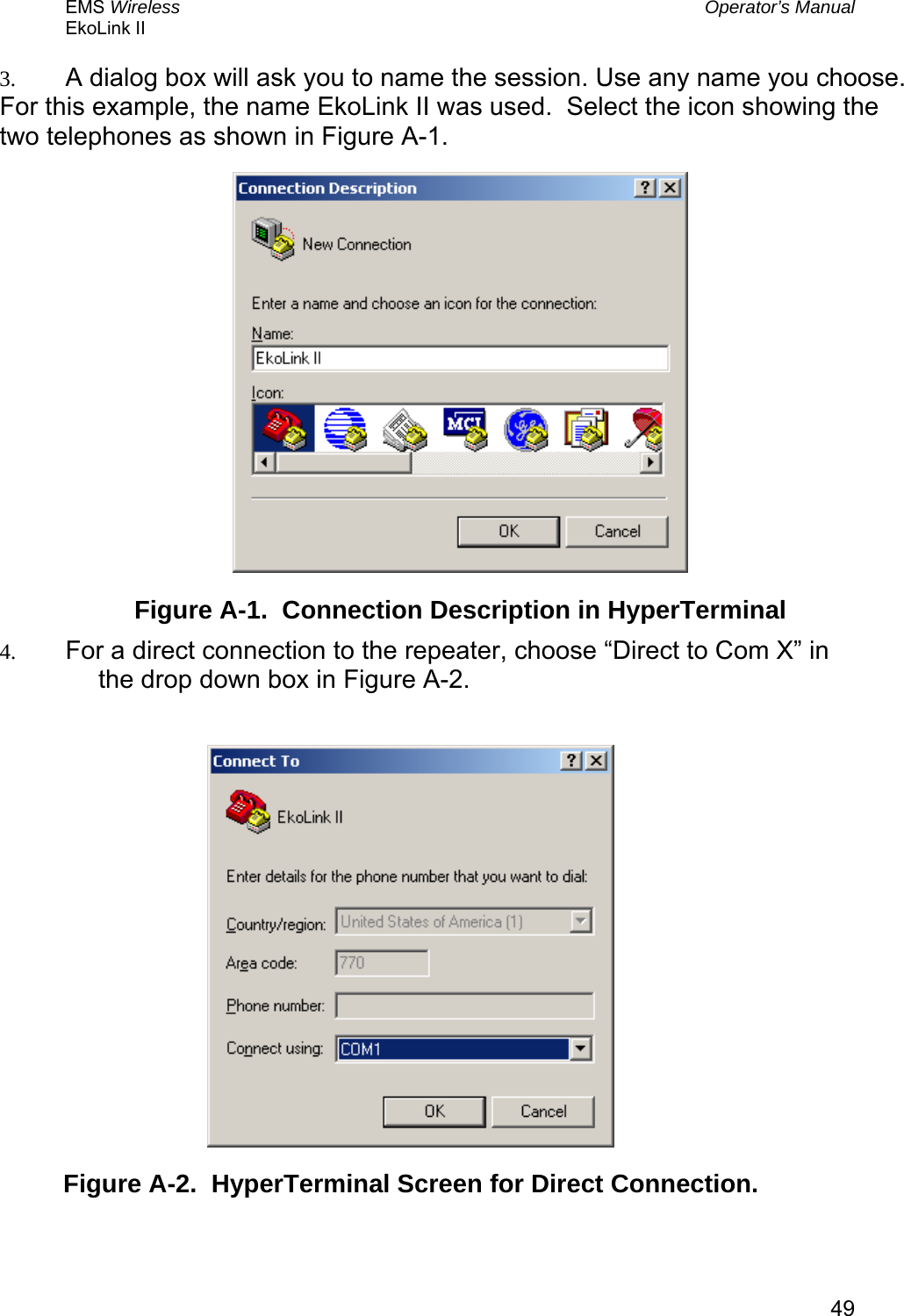 EMS Wireless  Operator’s Manual EkoLink II   493.  A dialog box will ask you to name the session. Use any name you choose.  For this example, the name EkoLink II was used.  Select the icon showing the two telephones as shown in Figure A-1.  Figure A-1.  Connection Description in HyperTerminal 4.  For a direct connection to the repeater, choose “Direct to Com X” in the drop down box in Figure A-2.   Figure A-2.  HyperTerminal Screen for Direct Connection.  