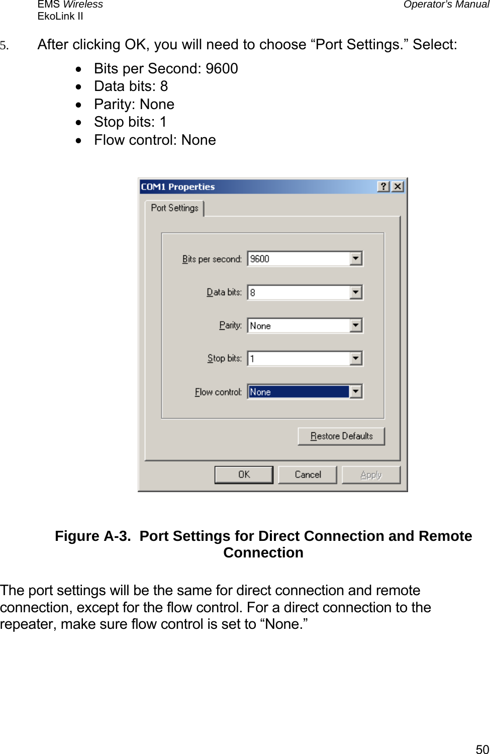 EMS Wireless  Operator’s Manual EkoLink II   505.  After clicking OK, you will need to choose “Port Settings.” Select: •  Bits per Second: 9600  •  Data bits: 8 •  Parity: None •  Stop bits: 1 •  Flow control: None    Figure A-3.  Port Settings for Direct Connection and Remote Connection  The port settings will be the same for direct connection and remote connection, except for the flow control. For a direct connection to the repeater, make sure flow control is set to “None.”  