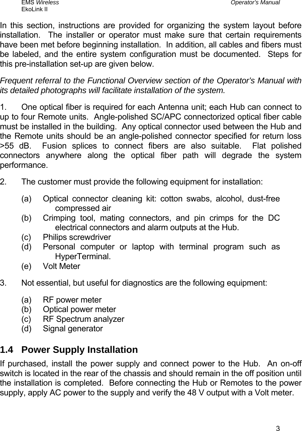 EMS Wireless  Operator’s Manual EkoLink II   3In this section, instructions are provided for organizing the system layout before installation.  The installer or operator must make sure that certain requirements have been met before beginning installation.  In addition, all cables and fibers must be labeled, and the entire system configuration must be documented.  Steps for this pre-installation set-up are given below. Frequent referral to the Functional Overview section of the Operator’s Manual with its detailed photographs will facilitate installation of the system. 1.  One optical fiber is required for each Antenna unit; each Hub can connect to up to four Remote units.  Angle-polished SC/APC connectorized optical fiber cable must be installed in the building.  Any optical connector used between the Hub and the Remote units should be an angle-polished connector specified for return loss &gt;55 dB.  Fusion splices to connect fibers are also suitable.  Flat polished connectors anywhere along the optical fiber path will degrade the system performance. 2.  The customer must provide the following equipment for installation: (a)  Optical connector cleaning kit: cotton swabs, alcohol, dust-free compressed air (b)  Crimping tool, mating connectors, and pin crimps for the DC electrical connectors and alarm outputs at the Hub. (c) Philips screwdriver (d)  Personal computer or laptop with terminal program such as HyperTerminal. (e) Volt Meter 3.  Not essential, but useful for diagnostics are the following equipment: (a)  RF power meter (b)  Optical power meter (c)  RF Spectrum analyzer (d) Signal generator 1.4  Power Supply Installation If purchased, install the power supply and connect power to the Hub.  An on-off switch is located in the rear of the chassis and should remain in the off position until the installation is completed.  Before connecting the Hub or Remotes to the power supply, apply AC power to the supply and verify the 48 V output with a Volt meter. 