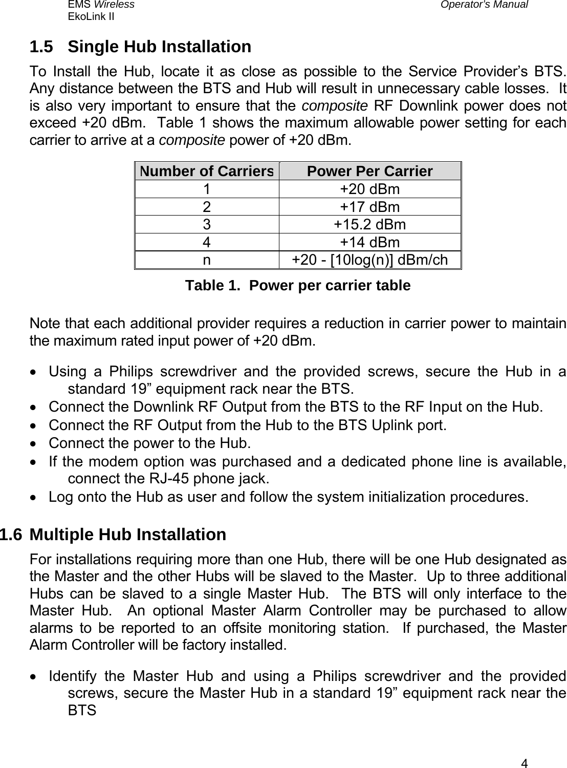 EMS Wireless  Operator’s Manual EkoLink II   41.5  Single Hub Installation To Install the Hub, locate it as close as possible to the Service Provider’s BTS.  Any distance between the BTS and Hub will result in unnecessary cable losses.  It is also very important to ensure that the composite RF Downlink power does not exceed +20 dBm.  Table 1 shows the maximum allowable power setting for each carrier to arrive at a composite power of +20 dBm.   Number of Carriers Power Per Carrier 1 +20 dBm 2 +17 dBm 3 +15.2 dBm 4 +14 dBm n  +20 - [10log(n)] dBm/ch Table 1.  Power per carrier table  Note that each additional provider requires a reduction in carrier power to maintain the maximum rated input power of +20 dBm. •  Using a Philips screwdriver and the provided screws, secure the Hub in a standard 19” equipment rack near the BTS. •  Connect the Downlink RF Output from the BTS to the RF Input on the Hub. •  Connect the RF Output from the Hub to the BTS Uplink port. •  Connect the power to the Hub. •  If the modem option was purchased and a dedicated phone line is available, connect the RJ-45 phone jack. •  Log onto the Hub as user and follow the system initialization procedures. 1.6 Multiple Hub Installation For installations requiring more than one Hub, there will be one Hub designated as the Master and the other Hubs will be slaved to the Master.  Up to three additional Hubs can be slaved to a single Master Hub.  The BTS will only interface to the Master Hub.  An optional Master Alarm Controller may be purchased to allow alarms to be reported to an offsite monitoring station.  If purchased, the Master Alarm Controller will be factory installed. •  Identify the Master Hub and using a Philips screwdriver and the provided screws, secure the Master Hub in a standard 19” equipment rack near the BTS 