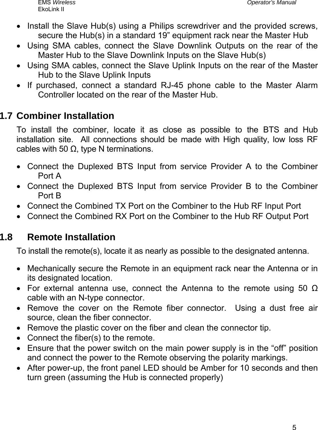 EMS Wireless  Operator’s Manual EkoLink II   5•  Install the Slave Hub(s) using a Philips screwdriver and the provided screws, secure the Hub(s) in a standard 19” equipment rack near the Master Hub •  Using SMA cables, connect the Slave Downlink Outputs on the rear of the Master Hub to the Slave Downlink Inputs on the Slave Hub(s) •  Using SMA cables, connect the Slave Uplink Inputs on the rear of the Master Hub to the Slave Uplink Inputs  •  If purchased, connect a standard RJ-45 phone cable to the Master Alarm Controller located on the rear of the Master Hub. 1.7 Combiner Installation To install the combiner, locate it as close as possible to the BTS and Hub installation site.  All connections should be made with High quality, low loss RF cables with 50 Ω, type N terminations. •  Connect the Duplexed BTS Input from service Provider A to the Combiner Port A •  Connect the Duplexed BTS Input from service Provider B to the Combiner Port B •  Connect the Combined TX Port on the Combiner to the Hub RF Input Port •  Connect the Combined RX Port on the Combiner to the Hub RF Output Port 1.8 Remote Installation To install the remote(s), locate it as nearly as possible to the designated antenna. •  Mechanically secure the Remote in an equipment rack near the Antenna or in its designated location. •  For external antenna use, connect the Antenna to the remote using 50 Ω cable with an N-type connector. •  Remove the cover on the Remote fiber connector.  Using a dust free air source, clean the fiber connector. •  Remove the plastic cover on the fiber and clean the connector tip. •  Connect the fiber(s) to the remote. •  Ensure that the power switch on the main power supply is in the “off” position and connect the power to the Remote observing the polarity markings. •  After power-up, the front panel LED should be Amber for 10 seconds and then turn green (assuming the Hub is connected properly)  