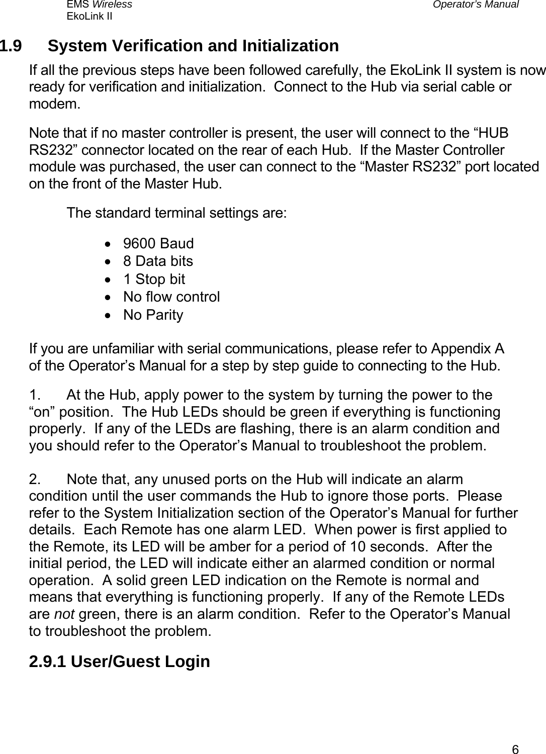 EMS Wireless  Operator’s Manual EkoLink II   61.9  System Verification and Initialization If all the previous steps have been followed carefully, the EkoLink II system is now ready for verification and initialization.  Connect to the Hub via serial cable or modem. Note that if no master controller is present, the user will connect to the “HUB RS232” connector located on the rear of each Hub.  If the Master Controller module was purchased, the user can connect to the “Master RS232” port located on the front of the Master Hub. The standard terminal settings are: •  9600 Baud •  8 Data bits •  1 Stop bit •  No flow control •  No Parity  If you are unfamiliar with serial communications, please refer to Appendix A of the Operator’s Manual for a step by step guide to connecting to the Hub. 1.  At the Hub, apply power to the system by turning the power to the “on” position.  The Hub LEDs should be green if everything is functioning properly.  If any of the LEDs are flashing, there is an alarm condition and you should refer to the Operator’s Manual to troubleshoot the problem.  2.  Note that, any unused ports on the Hub will indicate an alarm condition until the user commands the Hub to ignore those ports.  Please refer to the System Initialization section of the Operator’s Manual for further details.  Each Remote has one alarm LED.  When power is first applied to the Remote, its LED will be amber for a period of 10 seconds.  After the initial period, the LED will indicate either an alarmed condition or normal operation.  A solid green LED indication on the Remote is normal and means that everything is functioning properly.  If any of the Remote LEDs are not green, there is an alarm condition.  Refer to the Operator’s Manual to troubleshoot the problem. 2.9.1 User/Guest Login  