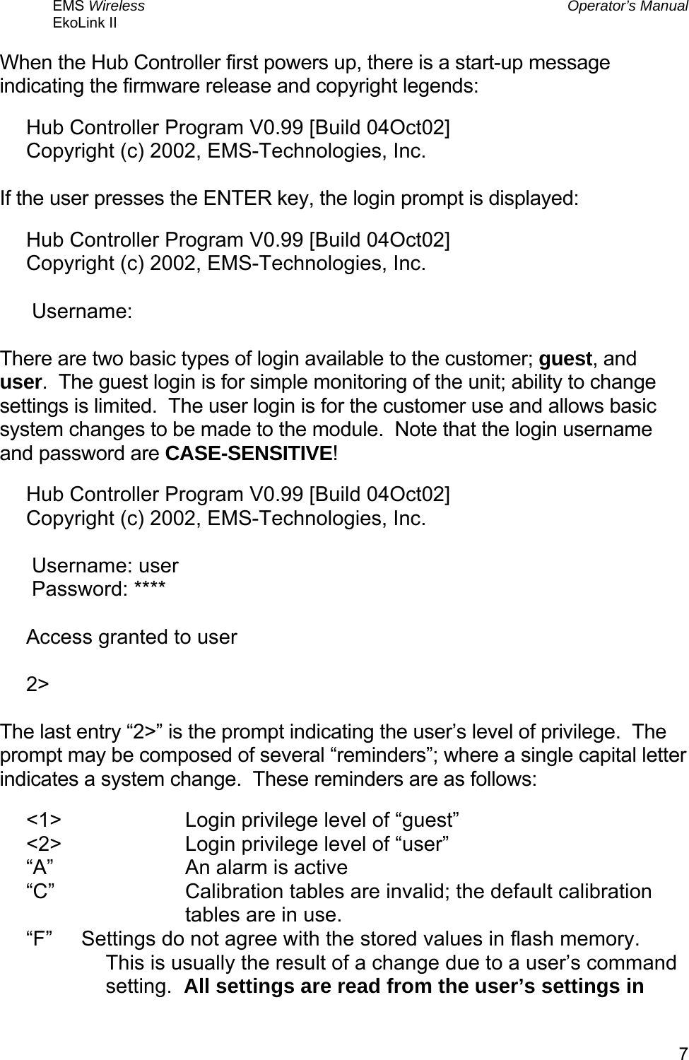 EMS Wireless  Operator’s Manual EkoLink II   7When the Hub Controller first powers up, there is a start-up message indicating the firmware release and copyright legends: Hub Controller Program V0.99 [Build 04Oct02] Copyright (c) 2002, EMS-Technologies, Inc.  If the user presses the ENTER key, the login prompt is displayed: Hub Controller Program V0.99 [Build 04Oct02] Copyright (c) 2002, EMS-Technologies, Inc.   Username:  There are two basic types of login available to the customer; guest, and user.  The guest login is for simple monitoring of the unit; ability to change settings is limited.  The user login is for the customer use and allows basic system changes to be made to the module.  Note that the login username and password are CASE-SENSITIVE! Hub Controller Program V0.99 [Build 04Oct02] Copyright (c) 2002, EMS-Technologies, Inc.   Username: user  Password: ****  Access granted to user  2&gt;  The last entry “2&gt;” is the prompt indicating the user’s level of privilege.  The prompt may be composed of several “reminders”; where a single capital letter indicates a system change.  These reminders are as follows: &lt;1&gt;   Login privilege level of “guest” &lt;2&gt;   Login privilege level of “user” “A”   An alarm is active “C”  Calibration tables are invalid; the default calibration tables are in use. “F”      Settings do not agree with the stored values in flash memory.  This is usually the result of a change due to a user’s command setting.  All settings are read from the user’s settings in 