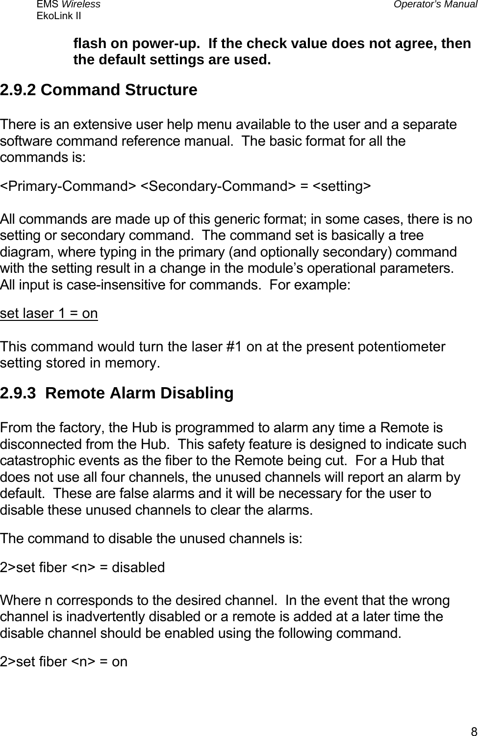 EMS Wireless  Operator’s Manual EkoLink II   8flash on power-up.  If the check value does not agree, then the default settings are used. 2.9.2 Command Structure  There is an extensive user help menu available to the user and a separate software command reference manual.  The basic format for all the commands is: &lt;Primary-Command&gt; &lt;Secondary-Command&gt; = &lt;setting&gt;  All commands are made up of this generic format; in some cases, there is no setting or secondary command.  The command set is basically a tree diagram, where typing in the primary (and optionally secondary) command with the setting result in a change in the module’s operational parameters.  All input is case-insensitive for commands.  For example: set laser 1 = on  This command would turn the laser #1 on at the present potentiometer setting stored in memory. 2.9.3  Remote Alarm Disabling  From the factory, the Hub is programmed to alarm any time a Remote is disconnected from the Hub.  This safety feature is designed to indicate such catastrophic events as the fiber to the Remote being cut.  For a Hub that does not use all four channels, the unused channels will report an alarm by default.  These are false alarms and it will be necessary for the user to disable these unused channels to clear the alarms. The command to disable the unused channels is: 2&gt;set fiber &lt;n&gt; = disabled  Where n corresponds to the desired channel.  In the event that the wrong channel is inadvertently disabled or a remote is added at a later time the disable channel should be enabled using the following command. 2&gt;set fiber &lt;n&gt; = on  