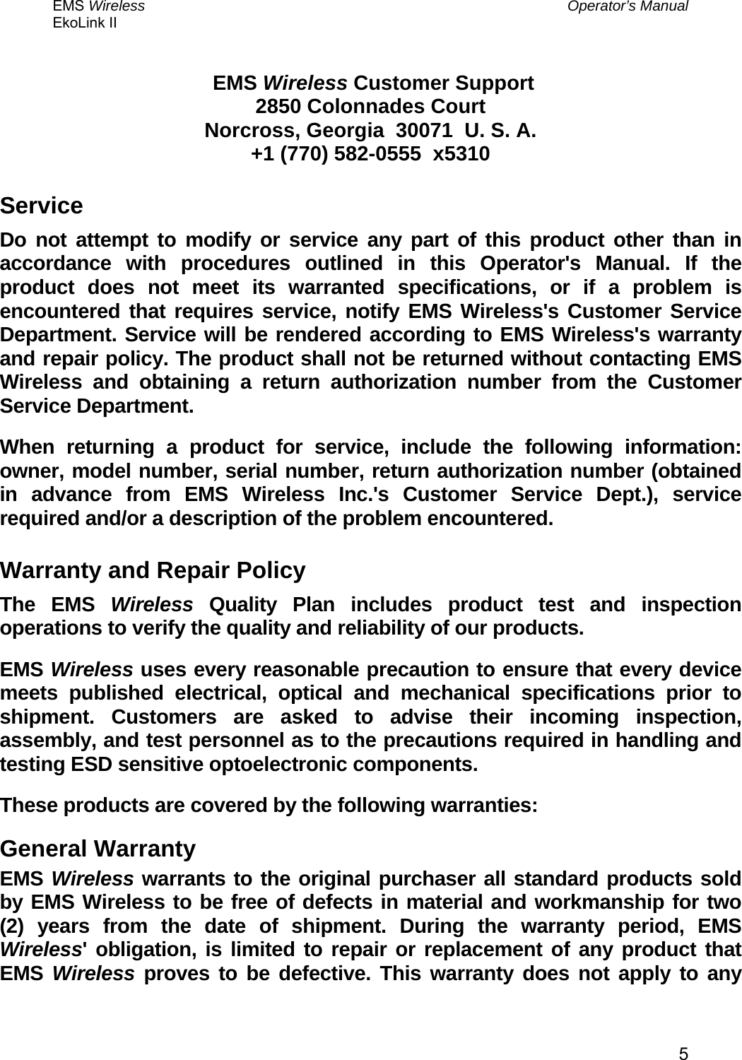 EMS Wireless  Operator’s Manual EkoLink II   5  EMS Wireless Customer Support 2850 Colonnades Court Norcross, Georgia  30071  U. S. A. +1 (770) 582-0555  x5310 Service Do not attempt to modify or service any part of this product other than in accordance with procedures outlined in this Operator&apos;s Manual. If the product does not meet its warranted specifications, or if a problem is encountered that requires service, notify EMS Wireless&apos;s Customer Service Department. Service will be rendered according to EMS Wireless&apos;s warranty and repair policy. The product shall not be returned without contacting EMS Wireless and obtaining a return authorization number from the Customer Service Department.  When returning a product for service, include the following information: owner, model number, serial number, return authorization number (obtained in advance from EMS Wireless Inc.&apos;s Customer Service Dept.), service required and/or a description of the problem encountered.  Warranty and Repair Policy The EMS Wireless Quality Plan includes product test and inspection operations to verify the quality and reliability of our products. EMS Wireless uses every reasonable precaution to ensure that every device meets published electrical, optical and mechanical specifications prior to shipment. Customers are asked to advise their incoming inspection, assembly, and test personnel as to the precautions required in handling and testing ESD sensitive optoelectronic components. These products are covered by the following warranties: General Warranty EMS Wireless warrants to the original purchaser all standard products sold by EMS Wireless to be free of defects in material and workmanship for two (2) years from the date of shipment. During the warranty period, EMS Wireless&apos; obligation, is limited to repair or replacement of any product that EMS  Wireless proves to be defective. This warranty does not apply to any 