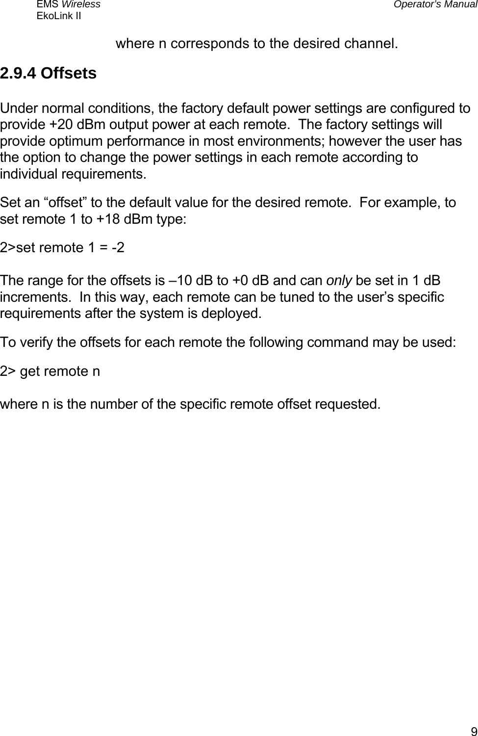 EMS Wireless  Operator’s Manual EkoLink II   9where n corresponds to the desired channel. 2.9.4 Offsets  Under normal conditions, the factory default power settings are configured to provide +20 dBm output power at each remote.  The factory settings will provide optimum performance in most environments; however the user has the option to change the power settings in each remote according to individual requirements. Set an “offset” to the default value for the desired remote.  For example, to set remote 1 to +18 dBm type: 2&gt;set remote 1 = -2  The range for the offsets is –10 dB to +0 dB and can only be set in 1 dB increments.  In this way, each remote can be tuned to the user’s specific requirements after the system is deployed. To verify the offsets for each remote the following command may be used: 2&gt; get remote n  where n is the number of the specific remote offset requested.   