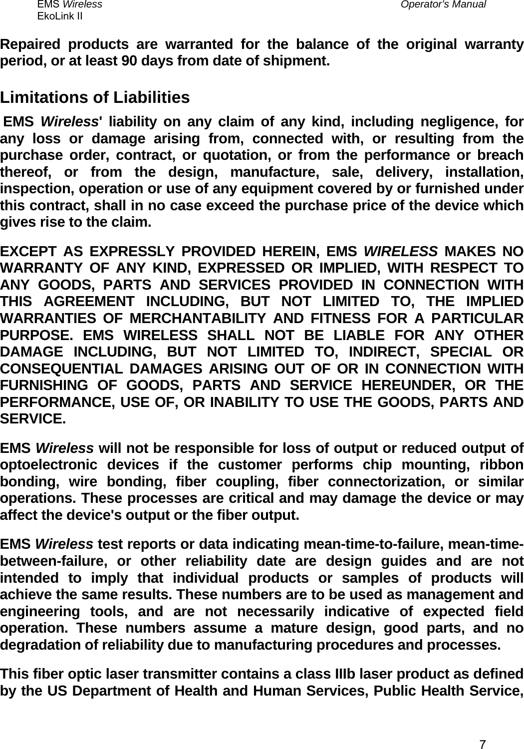 EMS Wireless  Operator’s Manual EkoLink II   7Repaired products are warranted for the balance of the original warranty period, or at least 90 days from date of shipment. Limitations of Liabilities  EMS  Wireless&apos; liability on any claim of any kind, including negligence, for any loss or damage arising from, connected with, or resulting from the purchase order, contract, or quotation, or from the performance or breach thereof, or from the design, manufacture, sale, delivery, installation, inspection, operation or use of any equipment covered by or furnished under this contract, shall in no case exceed the purchase price of the device which gives rise to the claim. EXCEPT AS EXPRESSLY PROVIDED HEREIN, EMS WIRELESS MAKES NO WARRANTY OF ANY KIND, EXPRESSED OR IMPLIED, WITH RESPECT TO ANY GOODS, PARTS AND SERVICES PROVIDED IN CONNECTION WITH THIS AGREEMENT INCLUDING, BUT NOT LIMITED TO, THE IMPLIED WARRANTIES OF MERCHANTABILITY AND FITNESS FOR A PARTICULAR PURPOSE. EMS WIRELESS SHALL NOT BE LIABLE FOR ANY OTHER DAMAGE INCLUDING, BUT NOT LIMITED TO, INDIRECT, SPECIAL OR CONSEQUENTIAL DAMAGES ARISING OUT OF OR IN CONNECTION WITH FURNISHING OF GOODS, PARTS AND SERVICE HEREUNDER, OR THE PERFORMANCE, USE OF, OR INABILITY TO USE THE GOODS, PARTS AND SERVICE. EMS Wireless will not be responsible for loss of output or reduced output of optoelectronic devices if the customer performs chip mounting, ribbon bonding, wire bonding, fiber coupling, fiber connectorization, or similar operations. These processes are critical and may damage the device or may affect the device&apos;s output or the fiber output. EMS Wireless test reports or data indicating mean-time-to-failure, mean-time-between-failure, or other reliability date are design guides and are not intended to imply that individual products or samples of products will achieve the same results. These numbers are to be used as management and engineering tools, and are not necessarily indicative of expected field operation. These numbers assume a mature design, good parts, and no degradation of reliability due to manufacturing procedures and processes. This fiber optic laser transmitter contains a class IIIb laser product as defined by the US Department of Health and Human Services, Public Health Service, 