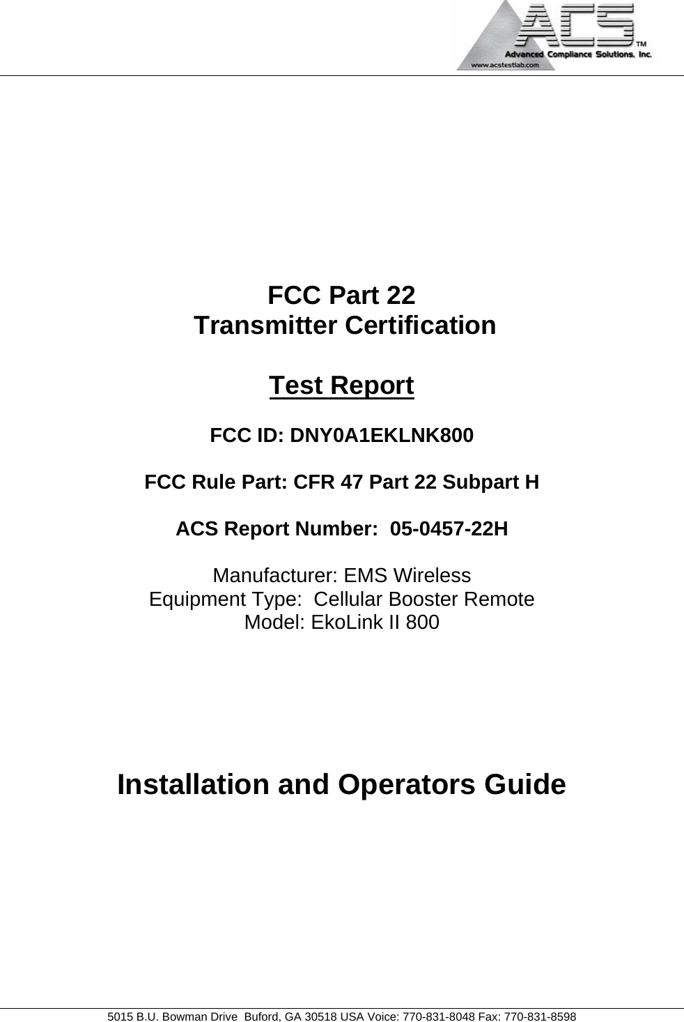                                             5015 B.U. Bowman Drive  Buford, GA 30518 USA Voice: 770-831-8048 Fax: 770-831-8598   FCC Part 22  Transmitter Certification  Test Report  FCC ID: DNY0A1EKLNK800  FCC Rule Part: CFR 47 Part 22 Subpart H  ACS Report Number:  05-0457-22H   Manufacturer: EMS Wireless Equipment Type:  Cellular Booster Remote Model: EkoLink II 800     Installation and Operators Guide 