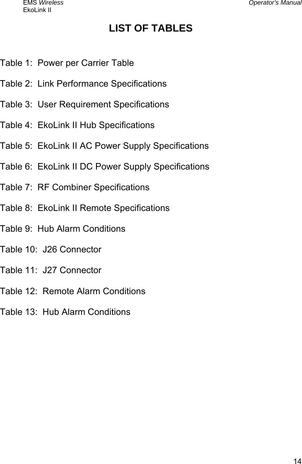 EMS Wireless  Operator’s Manual EkoLink II   14LIST OF TABLES   Table 1:  Power per Carrier Table  Table 2:  Link Performance Specifications  Table 3:  User Requirement Specifications  Table 4:  EkoLink II Hub Specifications  Table 5:  EkoLink II AC Power Supply Specifications  Table 6:  EkoLink II DC Power Supply Specifications  Table 7:  RF Combiner Specifications  Table 8:  EkoLink II Remote Specifications  Table 9:  Hub Alarm Conditions  Table 10:  J26 Connector  Table 11:  J27 Connector  Table 12:  Remote Alarm Conditions  Table 13:  Hub Alarm Conditions  