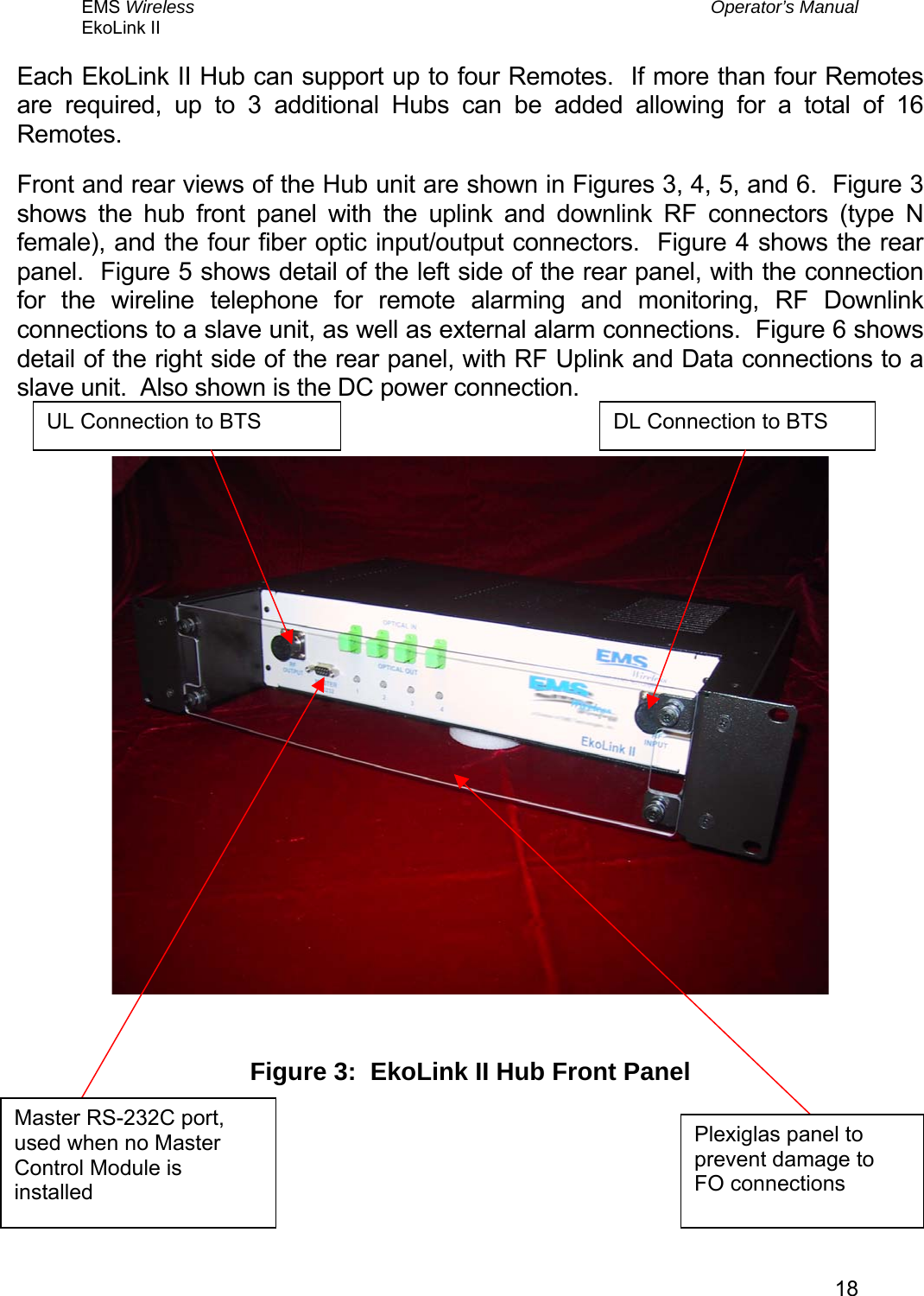 EMS Wireless  Operator’s Manual EkoLink II   18Each EkoLink II Hub can support up to four Remotes.  If more than four Remotes are required, up to 3 additional Hubs can be added allowing for a total of 16 Remotes. Front and rear views of the Hub unit are shown in Figures 3, 4, 5, and 6.  Figure 3 shows the hub front panel with the uplink and downlink RF connectors (type N female), and the four fiber optic input/output connectors.  Figure 4 shows the rear panel.  Figure 5 shows detail of the left side of the rear panel, with the connection for the wireline telephone for remote alarming and monitoring, RF Downlink connections to a slave unit, as well as external alarm connections.  Figure 6 shows detail of the right side of the rear panel, with RF Uplink and Data connections to a slave unit.  Also shown is the DC power connection.            Figure 3:  EkoLink II Hub Front Panel Plexiglas panel to prevent damage to FO connections Master RS-232C port, used when no Master Control Module is installed DL Connection to BTS UL Connection to BTS 