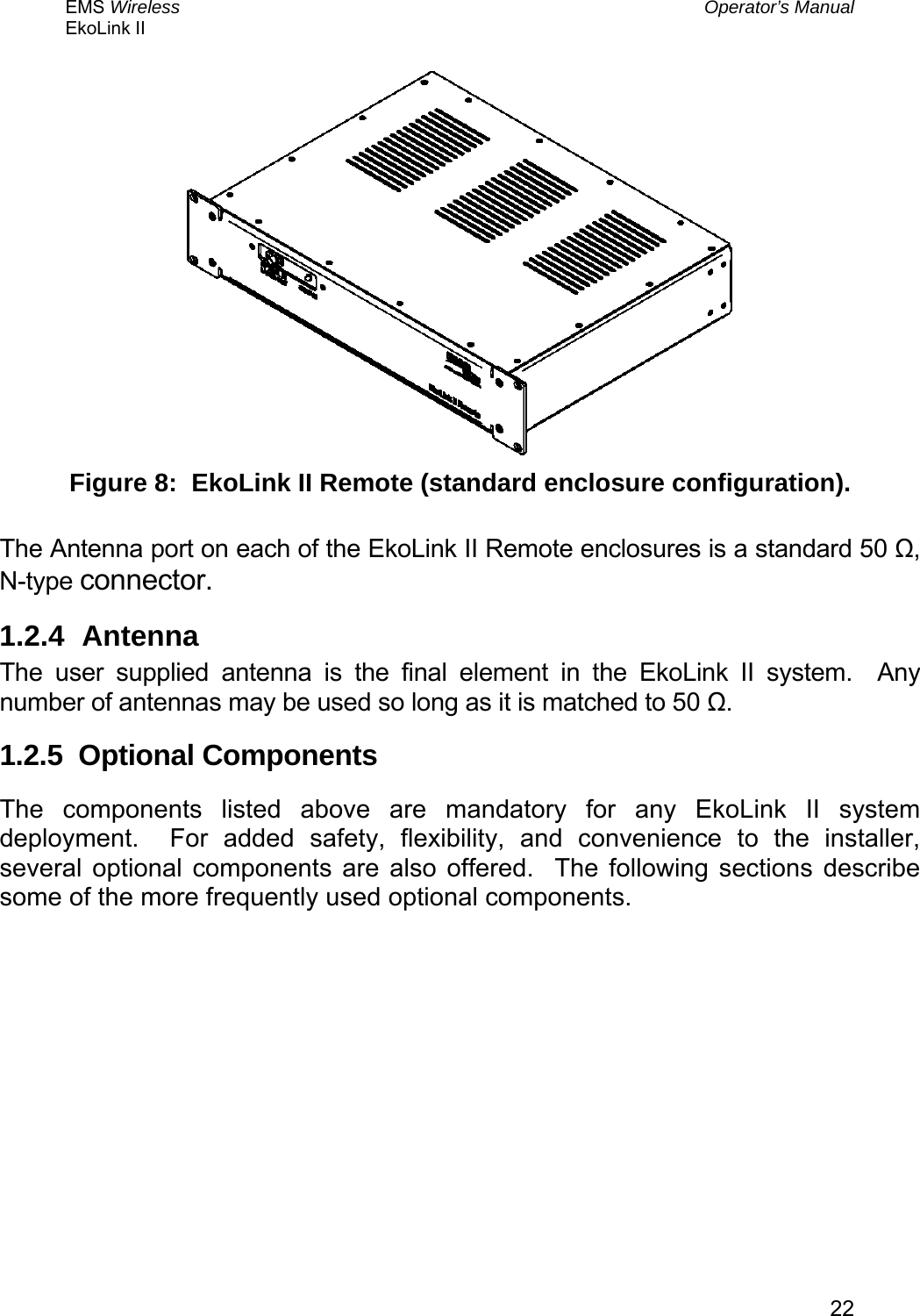 EMS Wireless  Operator’s Manual EkoLink II   22 Figure 8:  EkoLink II Remote (standard enclosure configuration).  The Antenna port on each of the EkoLink II Remote enclosures is a standard 50 Ω, N-type connector. 1.2.4 Antenna The user supplied antenna is the final element in the EkoLink II system.  Any number of antennas may be used so long as it is matched to 50 Ω.   1.2.5  Optional Components The components listed above are mandatory for any EkoLink II system deployment.  For added safety, flexibility, and convenience to the installer, several optional components are also offered.  The following sections describe some of the more frequently used optional components. 