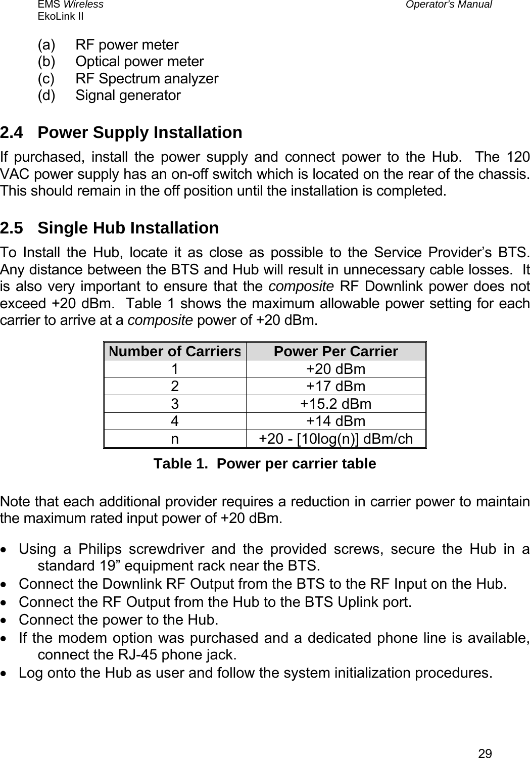 EMS Wireless  Operator’s Manual EkoLink II   29(a)  RF power meter (b)  Optical power meter (c)  RF Spectrum analyzer (d) Signal generator 2.4  Power Supply Installation If purchased, install the power supply and connect power to the Hub.  The 120 VAC power supply has an on-off switch which is located on the rear of the chassis.  This should remain in the off position until the installation is completed.   2.5  Single Hub Installation To Install the Hub, locate it as close as possible to the Service Provider’s BTS.  Any distance between the BTS and Hub will result in unnecessary cable losses.  It is also very important to ensure that the composite RF Downlink power does not exceed +20 dBm.  Table 1 shows the maximum allowable power setting for each carrier to arrive at a composite power of +20 dBm.   Number of Carriers Power Per Carrier 1 +20 dBm 2 +17 dBm 3 +15.2 dBm 4 +14 dBm n  +20 - [10log(n)] dBm/ch Table 1.  Power per carrier table  Note that each additional provider requires a reduction in carrier power to maintain the maximum rated input power of +20 dBm. •  Using a Philips screwdriver and the provided screws, secure the Hub in a standard 19” equipment rack near the BTS. •  Connect the Downlink RF Output from the BTS to the RF Input on the Hub. •  Connect the RF Output from the Hub to the BTS Uplink port. •  Connect the power to the Hub. •  If the modem option was purchased and a dedicated phone line is available, connect the RJ-45 phone jack. •  Log onto the Hub as user and follow the system initialization procedures. 