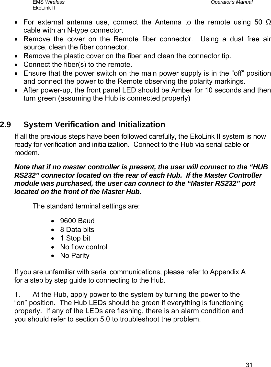 EMS Wireless  Operator’s Manual EkoLink II   31•  For external antenna use, connect the Antenna to the remote using 50 Ω cable with an N-type connector. •  Remove the cover on the Remote fiber connector.  Using a dust free air source, clean the fiber connector. •  Remove the plastic cover on the fiber and clean the connector tip. •  Connect the fiber(s) to the remote. •  Ensure that the power switch on the main power supply is in the “off” position and connect the power to the Remote observing the polarity markings. •  After power-up, the front panel LED should be Amber for 10 seconds and then turn green (assuming the Hub is connected properly)  2.9  System Verification and Initialization If all the previous steps have been followed carefully, the EkoLink II system is now ready for verification and initialization.  Connect to the Hub via serial cable or modem. Note that if no master controller is present, the user will connect to the “HUB RS232” connector located on the rear of each Hub.  If the Master Controller module was purchased, the user can connect to the “Master RS232” port located on the front of the Master Hub. The standard terminal settings are: •  9600 Baud •  8 Data bits •  1 Stop bit •  No flow control •  No Parity  If you are unfamiliar with serial communications, please refer to Appendix A for a step by step guide to connecting to the Hub. 1.  At the Hub, apply power to the system by turning the power to the “on” position.  The Hub LEDs should be green if everything is functioning properly.  If any of the LEDs are flashing, there is an alarm condition and you should refer to section 5.0 to troubleshoot the problem.  