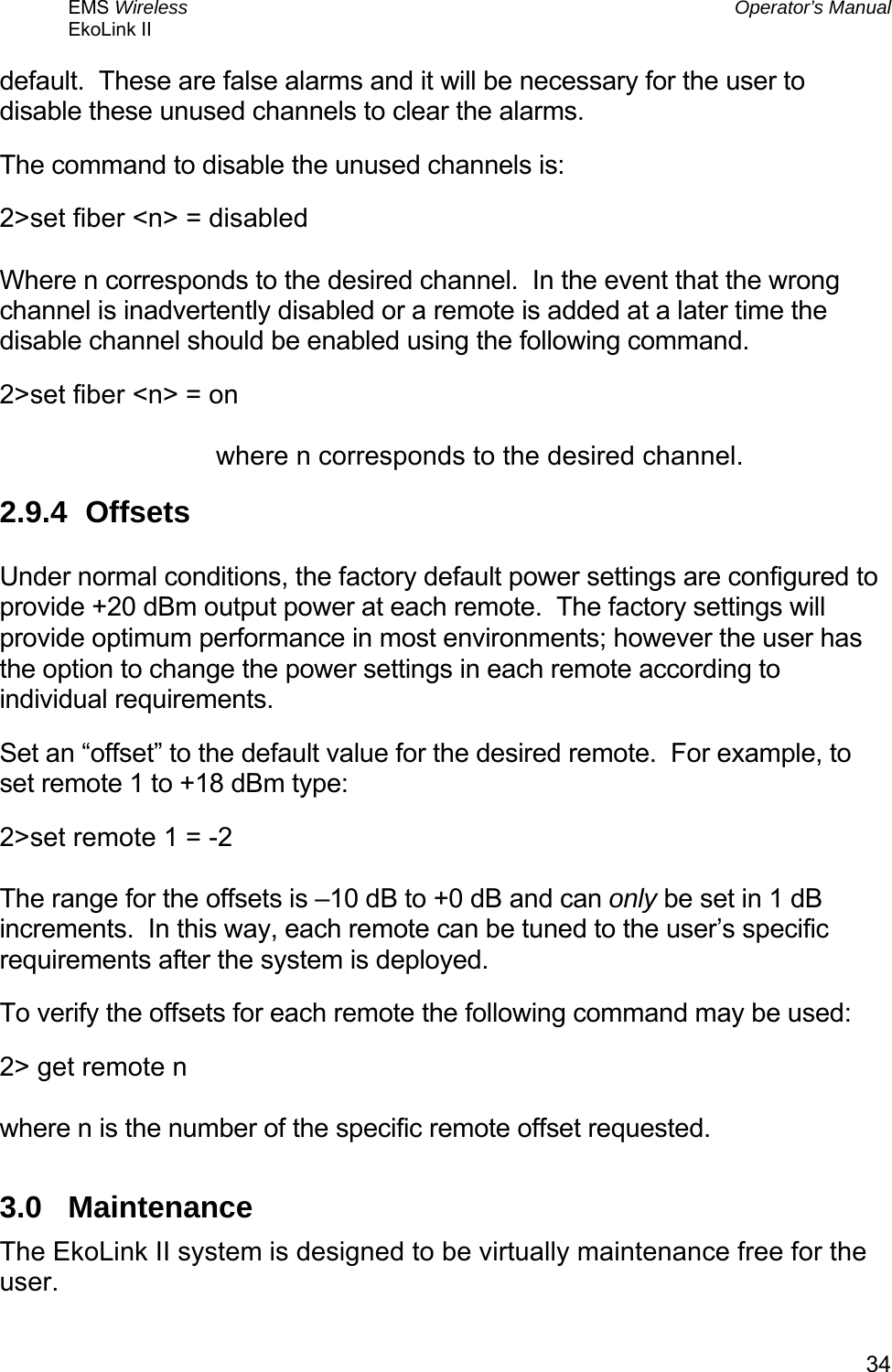 EMS Wireless  Operator’s Manual EkoLink II   34default.  These are false alarms and it will be necessary for the user to disable these unused channels to clear the alarms. The command to disable the unused channels is: 2&gt;set fiber &lt;n&gt; = disabled  Where n corresponds to the desired channel.  In the event that the wrong channel is inadvertently disabled or a remote is added at a later time the disable channel should be enabled using the following command. 2&gt;set fiber &lt;n&gt; = on  where n corresponds to the desired channel. 2.9.4 Offsets  Under normal conditions, the factory default power settings are configured to provide +20 dBm output power at each remote.  The factory settings will provide optimum performance in most environments; however the user has the option to change the power settings in each remote according to individual requirements. Set an “offset” to the default value for the desired remote.  For example, to set remote 1 to +18 dBm type: 2&gt;set remote 1 = -2  The range for the offsets is –10 dB to +0 dB and can only be set in 1 dB increments.  In this way, each remote can be tuned to the user’s specific requirements after the system is deployed. To verify the offsets for each remote the following command may be used: 2&gt; get remote n  where n is the number of the specific remote offset requested. 3.0 Maintenance The EkoLink II system is designed to be virtually maintenance free for the user. 