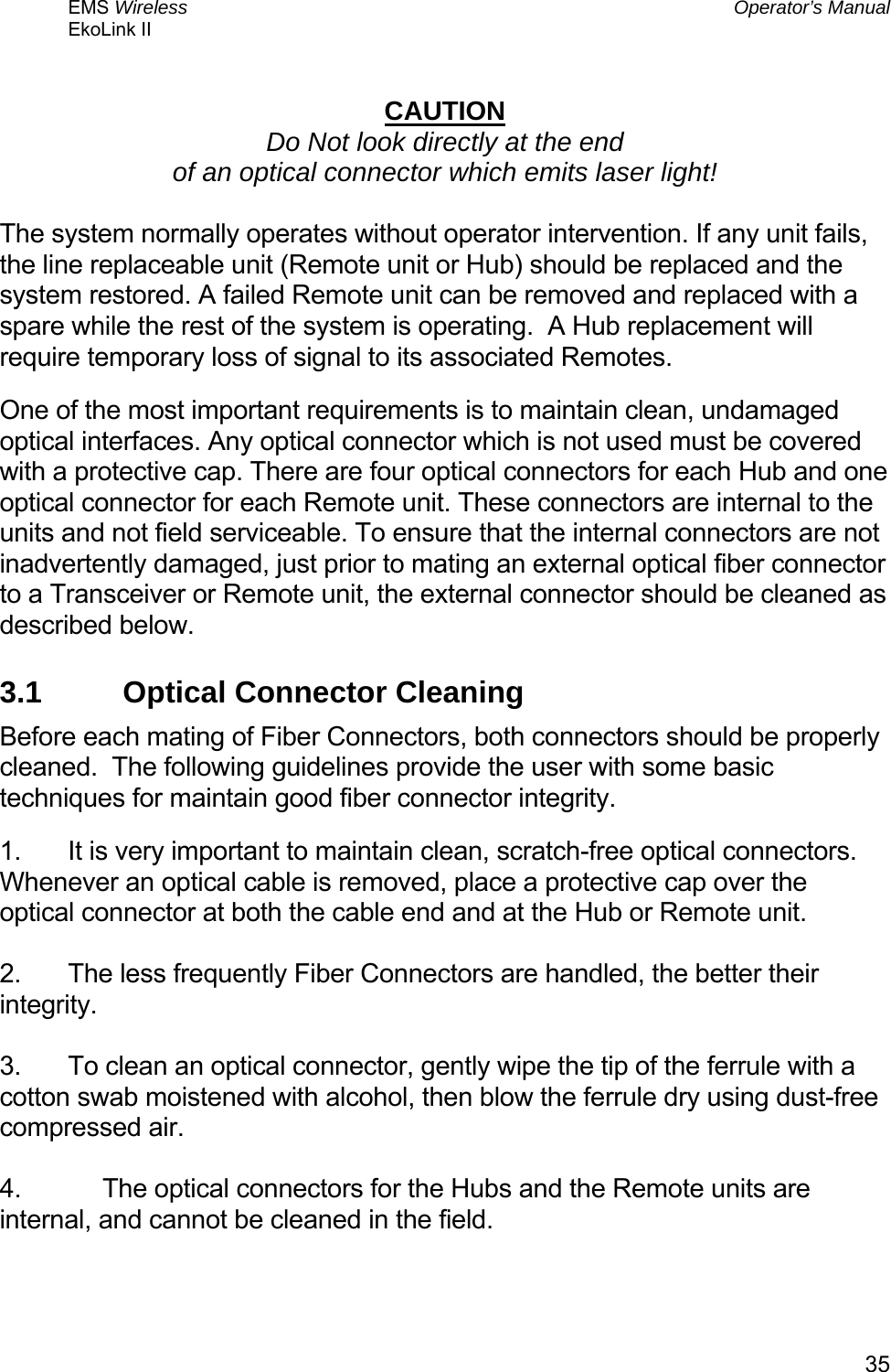 EMS Wireless  Operator’s Manual EkoLink II   35 CAUTION Do Not look directly at the end of an optical connector which emits laser light!  The system normally operates without operator intervention. If any unit fails, the line replaceable unit (Remote unit or Hub) should be replaced and the system restored. A failed Remote unit can be removed and replaced with a spare while the rest of the system is operating.  A Hub replacement will require temporary loss of signal to its associated Remotes. One of the most important requirements is to maintain clean, undamaged optical interfaces. Any optical connector which is not used must be covered with a protective cap. There are four optical connectors for each Hub and one optical connector for each Remote unit. These connectors are internal to the units and not field serviceable. To ensure that the internal connectors are not inadvertently damaged, just prior to mating an external optical fiber connector to a Transceiver or Remote unit, the external connector should be cleaned as described below.  3.1  Optical Connector Cleaning Before each mating of Fiber Connectors, both connectors should be properly cleaned.  The following guidelines provide the user with some basic techniques for maintain good fiber connector integrity. 1.  It is very important to maintain clean, scratch-free optical connectors. Whenever an optical cable is removed, place a protective cap over the optical connector at both the cable end and at the Hub or Remote unit.  2.  The less frequently Fiber Connectors are handled, the better their integrity.  3.  To clean an optical connector, gently wipe the tip of the ferrule with a cotton swab moistened with alcohol, then blow the ferrule dry using dust-free compressed air.   4.  The optical connectors for the Hubs and the Remote units are internal, and cannot be cleaned in the field.  