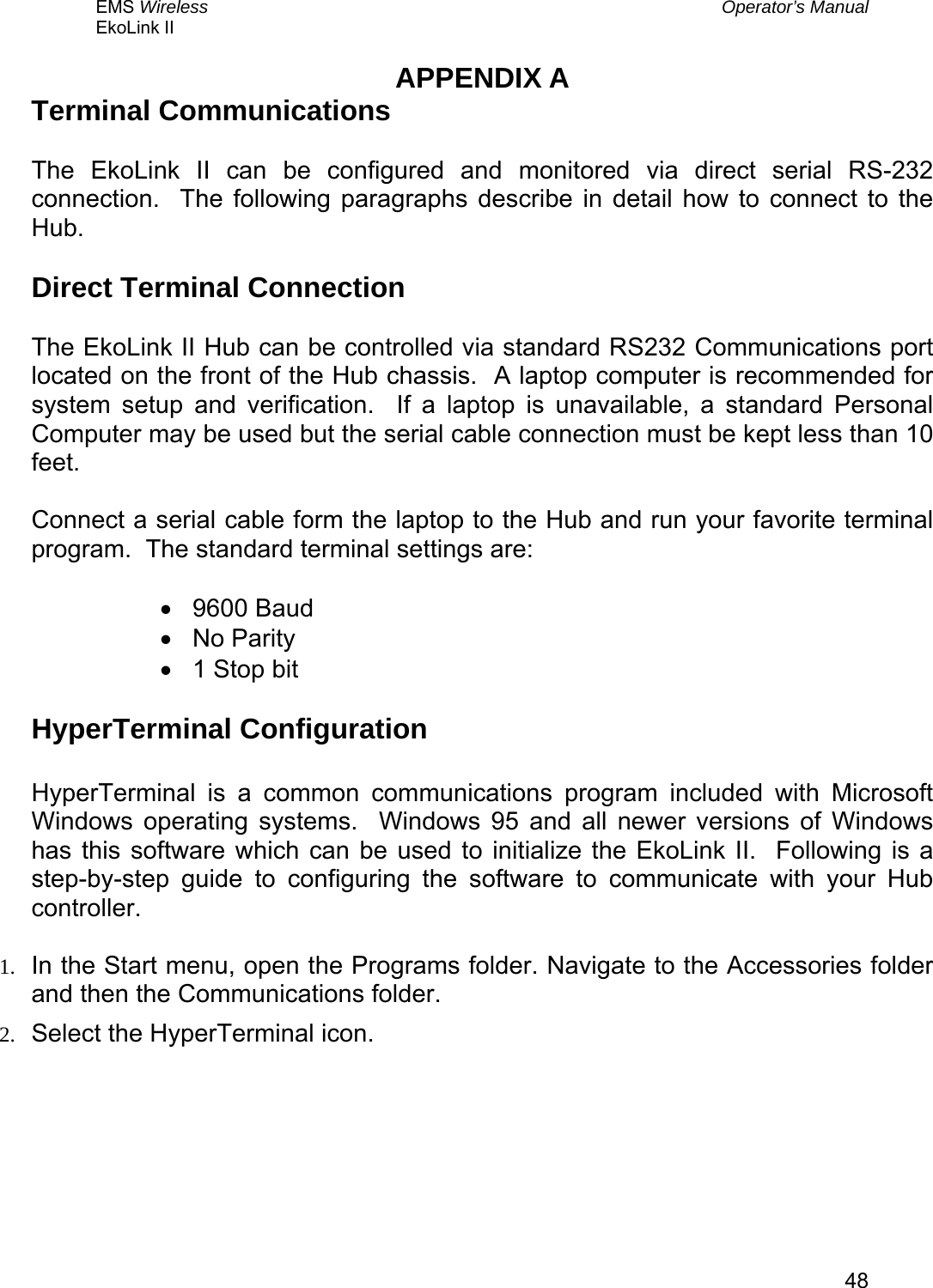 EMS Wireless  Operator’s Manual EkoLink II   48APPENDIX A Terminal Communications  The EkoLink II can be configured and monitored via direct serial RS-232 connection.  The following paragraphs describe in detail how to connect to the Hub.  Direct Terminal Connection  The EkoLink II Hub can be controlled via standard RS232 Communications port located on the front of the Hub chassis.  A laptop computer is recommended for system setup and verification.  If a laptop is unavailable, a standard Personal Computer may be used but the serial cable connection must be kept less than 10 feet.    Connect a serial cable form the laptop to the Hub and run your favorite terminal program.  The standard terminal settings are:  •  9600 Baud •  No Parity •  1 Stop bit  HyperTerminal Configuration  HyperTerminal is a common communications program included with Microsoft Windows operating systems.  Windows 95 and all newer versions of Windows has this software which can be used to initialize the EkoLink II.  Following is a step-by-step guide to configuring the software to communicate with your Hub controller.  1.  In the Start menu, open the Programs folder. Navigate to the Accessories folder and then the Communications folder. 2.  Select the HyperTerminal icon. 