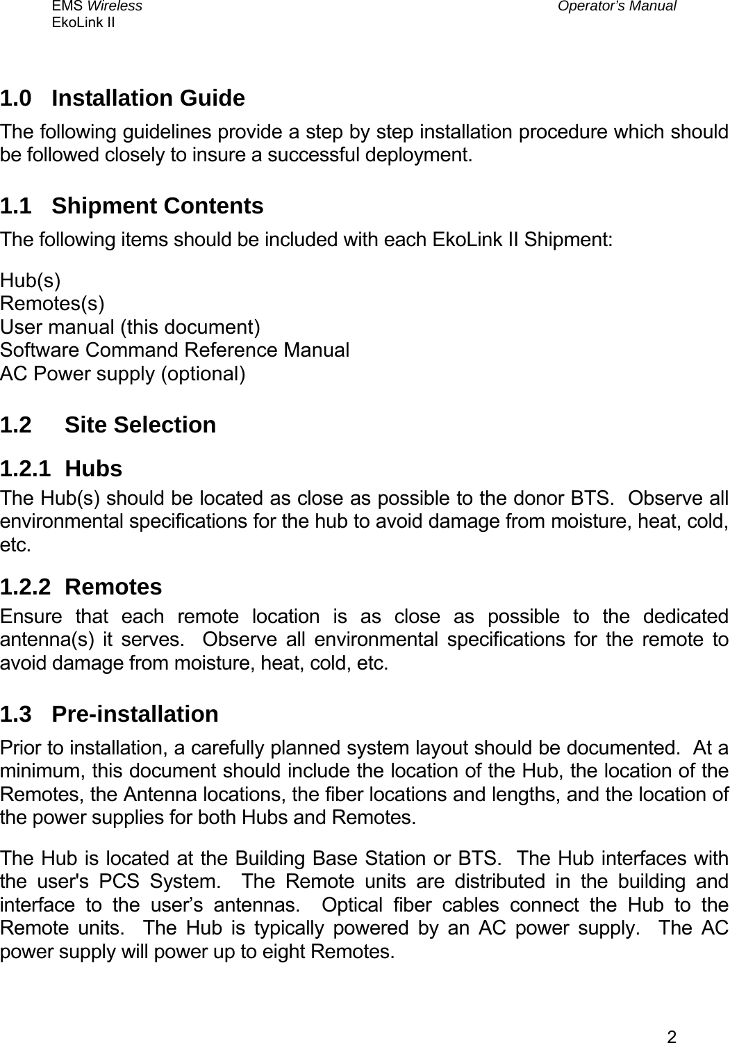 EMS Wireless  Operator’s Manual EkoLink II   21.0 Installation Guide The following guidelines provide a step by step installation procedure which should be followed closely to insure a successful deployment.   1.1 Shipment Contents The following items should be included with each EkoLink II Shipment: Hub(s) Remotes(s) User manual (this document) Software Command Reference Manual AC Power supply (optional) 1.2 Site Selection 1.2.1 Hubs The Hub(s) should be located as close as possible to the donor BTS.  Observe all environmental specifications for the hub to avoid damage from moisture, heat, cold, etc. 1.2.2 Remotes Ensure that each remote location is as close as possible to the dedicated antenna(s) it serves.  Observe all environmental specifications for the remote to avoid damage from moisture, heat, cold, etc. 1.3 Pre-installation Prior to installation, a carefully planned system layout should be documented.  At a minimum, this document should include the location of the Hub, the location of the Remotes, the Antenna locations, the fiber locations and lengths, and the location of the power supplies for both Hubs and Remotes. The Hub is located at the Building Base Station or BTS.  The Hub interfaces with the user&apos;s PCS System.  The Remote units are distributed in the building and interface to the user’s antennas.  Optical fiber cables connect the Hub to the Remote units.  The Hub is typically powered by an AC power supply.  The AC power supply will power up to eight Remotes. 