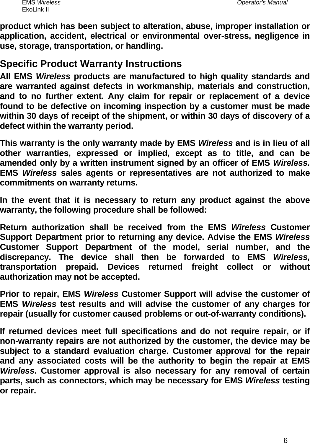 EMS Wireless  Operator’s Manual EkoLink II   6product which has been subject to alteration, abuse, improper installation or application, accident, electrical or environmental over-stress, negligence in use, storage, transportation, or handling. Specific Product Warranty Instructions All EMS Wireless products are manufactured to high quality standards and are warranted against defects in workmanship, materials and construction, and to no further extent. Any claim for repair or replacement of a device found to be defective on incoming inspection by a customer must be made within 30 days of receipt of the shipment, or within 30 days of discovery of a defect within the warranty period. This warranty is the only warranty made by EMS Wireless and is in lieu of all other warranties, expressed or implied, except as to title, and can be amended only by a written instrument signed by an officer of EMS Wireless. EMS  Wireless sales agents or representatives are not authorized to make commitments on warranty returns. In the event that it is necessary to return any product against the above warranty, the following procedure shall be followed: Return authorization shall be received from the EMS Wireless Customer Support Department prior to returning any device. Advise the EMS Wireless Customer Support Department of the model, serial number, and the discrepancy. The device shall then be forwarded to EMS Wireless, transportation prepaid. Devices returned freight collect or without authorization may not be accepted. Prior to repair, EMS Wireless Customer Support will advise the customer of EMS  Wireless test results and will advise the customer of any charges for repair (usually for customer caused problems or out-of-warranty conditions). If returned devices meet full specifications and do not require repair, or if non-warranty repairs are not authorized by the customer, the device may be subject to a standard evaluation charge. Customer approval for the repair and any associated costs will be the authority to begin the repair at EMS Wireless. Customer approval is also necessary for any removal of certain parts, such as connectors, which may be necessary for EMS Wireless testing or repair. 