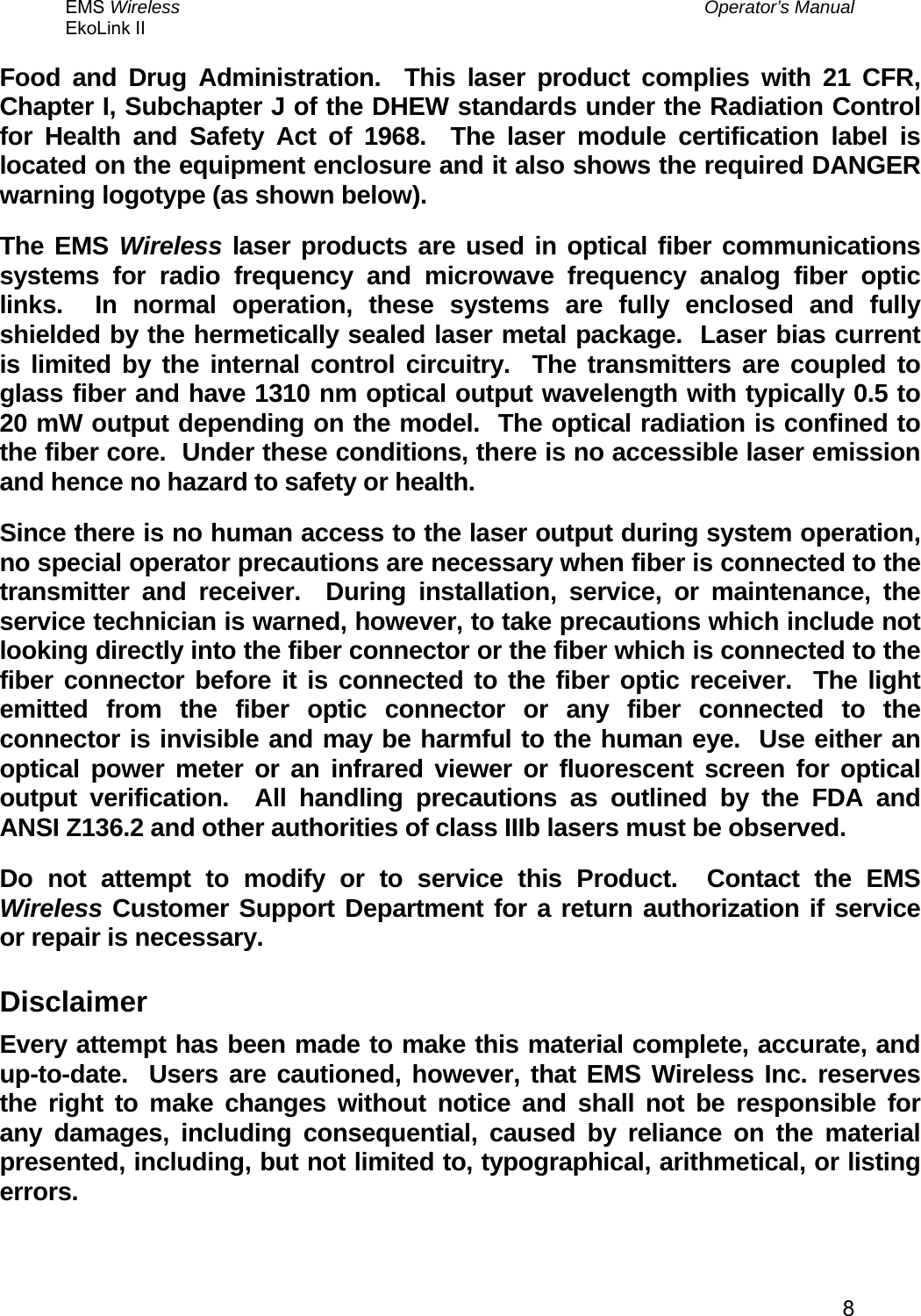 EMS Wireless  Operator’s Manual EkoLink II   8Food and Drug Administration.  This laser product complies with 21 CFR, Chapter I, Subchapter J of the DHEW standards under the Radiation Control for Health and Safety Act of 1968.  The laser module certification label is located on the equipment enclosure and it also shows the required DANGER warning logotype (as shown below). The EMS Wireless laser products are used in optical fiber communications systems for radio frequency and microwave frequency analog fiber optic links.  In normal operation, these systems are fully enclosed and fully shielded by the hermetically sealed laser metal package.  Laser bias current is limited by the internal control circuitry.  The transmitters are coupled to glass fiber and have 1310 nm optical output wavelength with typically 0.5 to 20 mW output depending on the model.  The optical radiation is confined to the fiber core.  Under these conditions, there is no accessible laser emission and hence no hazard to safety or health.   Since there is no human access to the laser output during system operation, no special operator precautions are necessary when fiber is connected to the transmitter and receiver.  During installation, service, or maintenance, the service technician is warned, however, to take precautions which include not looking directly into the fiber connector or the fiber which is connected to the fiber connector before it is connected to the fiber optic receiver.  The light emitted from the fiber optic connector or any fiber connected to the connector is invisible and may be harmful to the human eye.  Use either an optical power meter or an infrared viewer or fluorescent screen for optical output verification.  All handling precautions as outlined by the FDA and ANSI Z136.2 and other authorities of class IIIb lasers must be observed. Do not attempt to modify or to service this Product.  Contact the EMS Wireless Customer Support Department for a return authorization if service or repair is necessary. Disclaimer Every attempt has been made to make this material complete, accurate, and up-to-date.  Users are cautioned, however, that EMS Wireless Inc. reserves the right to make changes without notice and shall not be responsible for any damages, including consequential, caused by reliance on the material presented, including, but not limited to, typographical, arithmetical, or listing errors. 