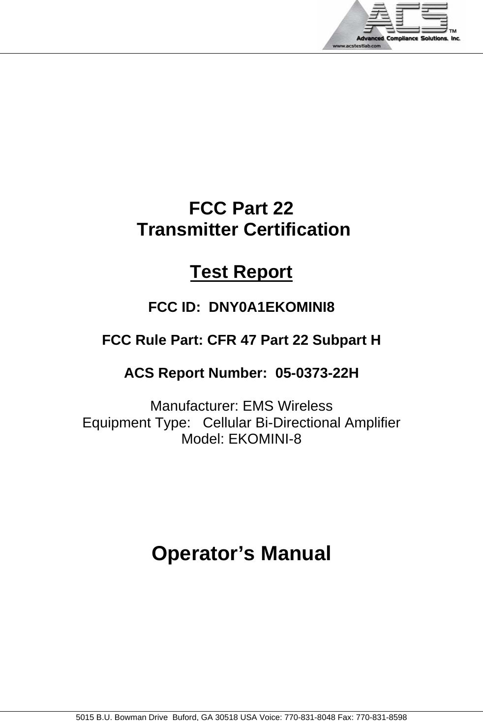                                             5015 B.U. Bowman Drive  Buford, GA 30518 USA Voice: 770-831-8048 Fax: 770-831-8598   FCC Part 22  Transmitter Certification  Test Report  FCC ID:  DNY0A1EKOMINI8  FCC Rule Part: CFR 47 Part 22 Subpart H  ACS Report Number:  05-0373-22H   Manufacturer: EMS Wireless Equipment Type:   Cellular Bi-Directional Amplifier Model: EKOMINI-8     Operator’s Manual 